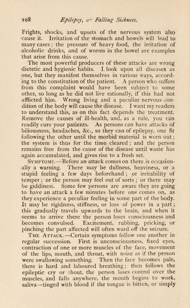 Frights, shocks, and upsets of the nervous system also cause it. Irritation of the stomach and bowels will lead to many cases ; the pressure of heavy food, the irritation of alcoholic drinks, and of worms in the bowel are examples that arise from this cause. The most powerful producers of these attacks are wrong dietetic and hygienic habits. I look upon all diseases as one, but they manifest themselves in various ways, accord¬ ing to the constitution of the patient. A person who suffers from this complaint would have been subject to some other, so long as he did not live rationally, if this had not • afflicted him. Wrong living and a peculiar nervous con¬ dition of the body will cause the disease. I want my readers to understand this, as on this fact depends the treatment. Remove the causes of ill-health, and, as a rule, you can readily cure your patients. As persons can have attacks of biliousness, headaches, &c., so they can of epilepsy, one fit following the other until the morbid material is worn out; the system is thus for the time- cleared ; and the person remains free from the cause of the disease until waste has again accumulated, and gives rise to a fresh set. Symptoms.—Before an attack comeson there is occasion¬ ally a warning. There may be dullness, heaviness, or a stupid feeling a few days beforehand ; or irritability of temper ; or the person may feel out of sorts ; or there may be giddiness. Some few persons are aware they are going to have an attack a few minutes before one comes on, as they experience a peculiar feeling in some part of the body. It may be rigidness, stiffness, or loss of power in a part; this gradually travels upwards to the brain, and when it seems to arrive there the person loses consciousness and becomes convulsed. Excitement, rubbing, pricking, or pinching the part affected will often ward off the seizure. The Attack..—Certain symptoms follow one another in regular succession. First is unconsciousness, fixed eyes, contraction of one or more muscles of the face, movement of the lips, mouth, and throat, with noise as if the person were swallowing something. Then the face becomes pale, there is hard and laboured breathing ; then follows the epileptic cry or shout, the person loses control over the muscles, and falls anywhere, the mouth begins to work, saliva—tinged with blood if the tongue is bitten, or simply