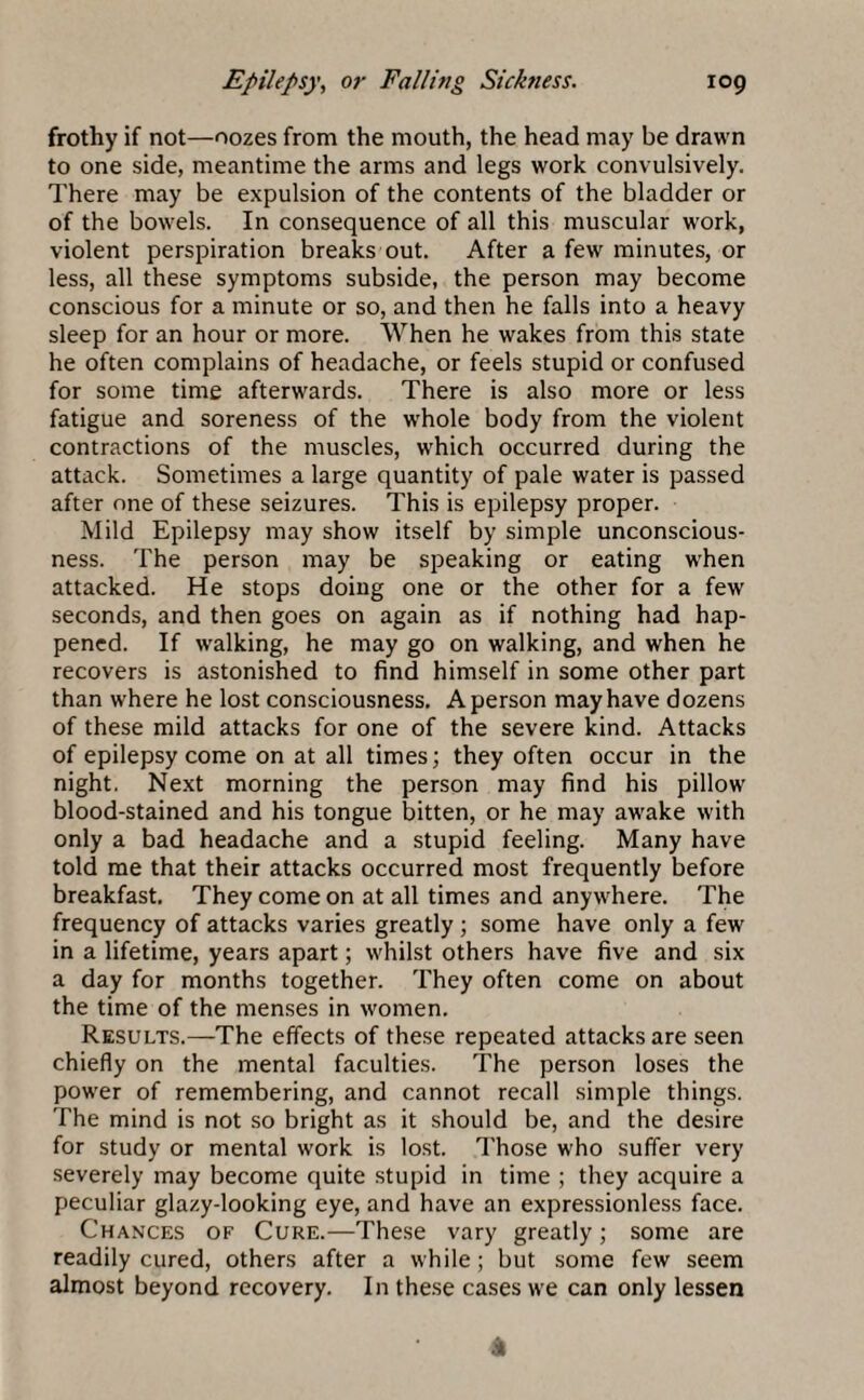frothy if not—oozes from the mouth, the head may be drawn to one side, meantime the arms and legs work convulsively. There may be expulsion of the contents of the bladder or of the bowels. In consequence of all this muscular work, violent perspiration breaks out. After a few minutes, or less, all these symptoms subside, the person may become conscious for a minute or so, and then he falls into a heavy sleep for an hour or more. When he wakes from this state he often complains of headache, or feels stupid or confused for some time afterwards. There is also more or less fatigue and soreness of the whole body from the violent contractions of the muscles, which occurred during the attack. Sometimes a large quantity of pale water is passed after one of these seizures. This is epilepsy proper. Mild Epilepsy may show itself by simple unconscious¬ ness. The person may be speaking or eating when attacked. He stops doing one or the other for a few seconds, and then goes on again as if nothing had hap¬ pened. If walking, he may go on walking, and when he recovers is astonished to find himself in some other part than where he lost consciousness. A person may have dozens of these mild attacks for one of the severe kind. Attacks of epilepsy come on at all times; they often occur in the night. Next morning the person may find his pillow blood-stained and his tongue bitten, or he may awake with only a bad headache and a stupid feeling. Many have told me that their attacks occurred most frequently before breakfast. They come on at all times and anywhere. The frequency of attacks varies greatly ; some have only a few in a lifetime, years apart; whilst others have five and six a day for months together. They often come on about the time of the menses in women. Results.—The effects of these repeated attacks are seen chiefly on the mental faculties. The person loses the power of remembering, and cannot recall simple things. The mind is not so bright as it should be, and the desire for study or mental work is lost. Those who suffer very severely may become quite stupid in time ; they acquire a peculiar glazy-looking eye, and have an expressionless face. Chances of Cure.—These vary greatly; some are readily cured, others after a while; but some few seem almost beyond recovery. In these cases we can only lessen