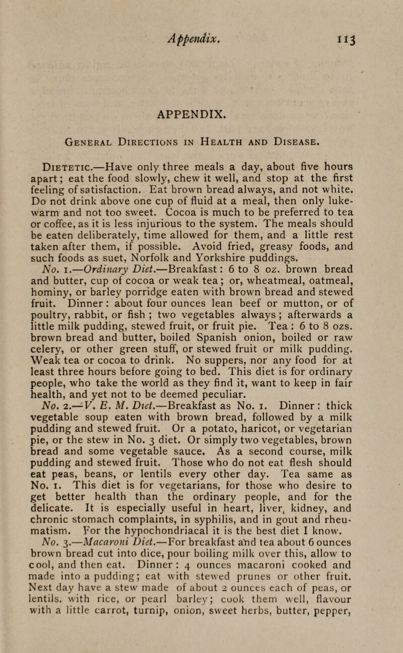 APPENDIX. General Directions in Health and Disease. Dietetic.—Have only three meals a day, about five hours apart; eat the food slowly, chew it well, and stop at the first feeling of satisfaction. Eat brown bread always, and not white. Do not drink above one cup of fluid at a meal, then only luke¬ warm and not too sweet. Cocoa is much to be preferred to tea or coffee, as it is less injurious to the system. The meals should be eaten deliberately, time allowed for them, and a little rest taken after them, if possible. Avoid fried, greasy foods, and such foods as suet, Norfolk and Yorkshire puddings. No. i.—Ordinary Diet.—Breakfast: 6 to 8 oz. brown bread and butter, cup of cocoa or weak tea; or, wheatmeal, oatmeal, hominy, or barley porridge eaten with brown bread and stewed fruit. Dinner: about four ounces lean beef or mutton, or of poultry, rabbit, or fish ; two vegetables always; afterwards a little milk pudding, stewed fruit, or fruit pie. Tea : 6 to 8 ozs. brown bread and butter, boiled Spanish onion, boiled or raw celery, or other green stuff, or stewed fruit or milk pudding. Weak tea or cocoa to drink. No suppers, nor any food for at least three hours before going to bed. This diet is for ordinary people, who take the world as they find it, want to keep in fair health, and yet not to be deemed peculiar. No. 2.— V. E. M. Diet.—Breakfast as No. i. Dinner: thick vegetable soup eaten with brown bread, followed by a milk pudding and stewed fruit. Or a potato, haricot, or vegetarian pie, or the stew in No. 3 diet. Or simply two vegetables, brown bread and some vegetable sauce. As a second course, milk pudding and stewed fruit. Those who do not eat flesh should eat peas, beans, or lentils every other day. Tea same as No. 1. This diet is for vegetarians, for those who desire to get better health than the ordinary people, and for the delicate. It is especially useful in heart, liver, kidney, and chronic stomach complaints, in syphilis, and in gout and rheu¬ matism. For the hypochondriacal it is the best diet I know. No. 3.—Macaroni Diet.—For breakfast aTid tea about 6 ounces brown bread cut into dice, pour boiling milk over this, allow to cool, and then eat. Dinner: 4 ounces macaroni cooked and made into a pudding; eat with stewed prunes or other fruit. Next day have a stew made of about 2 ounces each of peas, or lentils, with rice, or pearl barley; cook them well, flavour with a little carrot, turnip, onion, sweet herbs, butter, pepper,