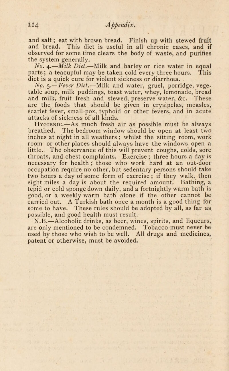 and salt; eat with brown bread. Finish up with stewed fruit and bread. This diet is useful in all chronic cases, and if observed for some time clears the body of waste, and purifies the system generally. No. 4.—Milk Diet.—Milk and barley or rice water in equal parts; a teacupful may be taken cold every three hours. This diet is a quick cure for violent sickness or diarrhoea. No. 5.— Fever Diet.—Milk and water, gruel, porridge, vege¬ table soup, milk puddings, toast water, whey, lemonade, bread and milk, fruit fresh and stewed, preserve water, &c. These are the foods that should be given in erysipelas, measles, scarlet fever, small-pox, typhoid or other fevers, and in acute attacks of sickness of all kinds. Hygienic.—As much fresh air as possible must be always breathed. The bedroom window should be open at least two inches at night in all weathers ; whilst the sitting room, work room or other places should always have the windows open a little. The observance of this will prevent coughs, colds, sore throats, and chest complaints. Exercise ; three hours a day is necessary for health ; those who work hard at an out-door occupation require no other, but sedentary persons should take two hours a day of some form of exercise ; if they walk, then eight miles a day is about the required amount. Bathing, a tepid or cold sponge down daily, and a fortnightly warm bath is good, or a weekly warm bath alone if the other cannot be carried out. A Turkish bath once a month is a good thing for some to have. These rules should be adopted by all, as far as possible, and good health must result. N.B.—Alcoholic drinks, as beer, wines, spirits, and liqueurs, are only mentioned to be condemned. Tobacco must never be used by those who wish to be well. All drugs and medicines, patent or otherwise, must be avoided.