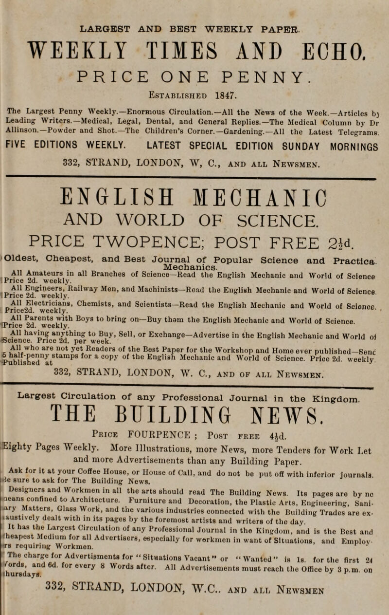 LARGEST AND BEST WEEKLY PAPER. WEEKLY TIMES AND ECHO. PRICE ONE PENNY. Established 1847. The Largest Penny Weekly.—Enormous Circulation.—All the News of the Week.—Articles bj Leading Writers.—Medical, Legal, Dental, and General Replies.—The Medical Column by Dr Allinson.—Powder and Shot.—The Children’s Corner.—Gardening.—All the Latest Telegrams. FIVE EDITIONS WEEKLY. LATEST SPECIAL EDITION SUNDAY MORNINGS 332, STRAND, LONDON, W, C., and all Newsmen. ENGLISH MECHANIC AND WORLD OF SCIENCE. PRICE TWOPENCE; POST FREE 2R Oldest, Cheapest, and Best Journal of Popular Science and Practice Mechanics All Amateurs in all Branches of Science—Read the English Mechanic and World of Science Price 2d. weekly. All Engineers, Railway Men, and Machinists—Read the English Mechanic and World of Science I Price 2d. weekly. All Electricians, Chemists, and Scientists—Read the English Mechanic and World of Science Pnce2d. weekly. All Parents with Boys to bring on—Buy thorn the English Mechanic and World of Science tPrice 2d. weekly. All having anything to Buy, Sell, or Exchange—Advertise in the English Mechanic and World ol sscience. Price 2d. per week. All who are not yet Readers of the Best Paper for the Workshop and Home ever published-Senc Publishednat8tamPS ^ * °°Py °f the English Mechanic and World of Science. Price 2d. weekly. 332, STRAND, LONDON, W. C., and of all Newsmen. Largest Circulation of any Professional Journal in the Kingdom THE BUILDING NEWS. Price FOURPENCE ; Post free 4id. Eighty Pages Weekly. More Illustrations, more News, more Tenders for Work Let and more Advertisements than any Building Paper. Ask for it at your Coffee House, or House of Call, and do not be put off with inferior journals Be sure to ask for The Building News. Designers and Workmen in all the arts should read The Building News. Its pages are by no ■leans confined to Architecture. Furniture and Decoration, the Plastic Arts, Engineering, Sani- .ary Matters, Glass Work, and the various industries connected with the Building Trades are ex- • austively dealt with in its pages by the foremost artists and writers of the day. It has the Largest Circulation of any Professional Journal in the Kingdom, and is the Best and eapest Medium for all Advertisers, especially for workmen in want of Situations, and Employ. T8 requiring Workmen. J The charge for Advertisments for “ Situations Vacant” or Wanted” is Is. for the first 24 or s, and 6d. for every 8 Words after. All Advertisements must reach the Office by 3 p.m. on ■hursdays. ' v 332, STRAND, LONDON, W.C.. and all Newsmen