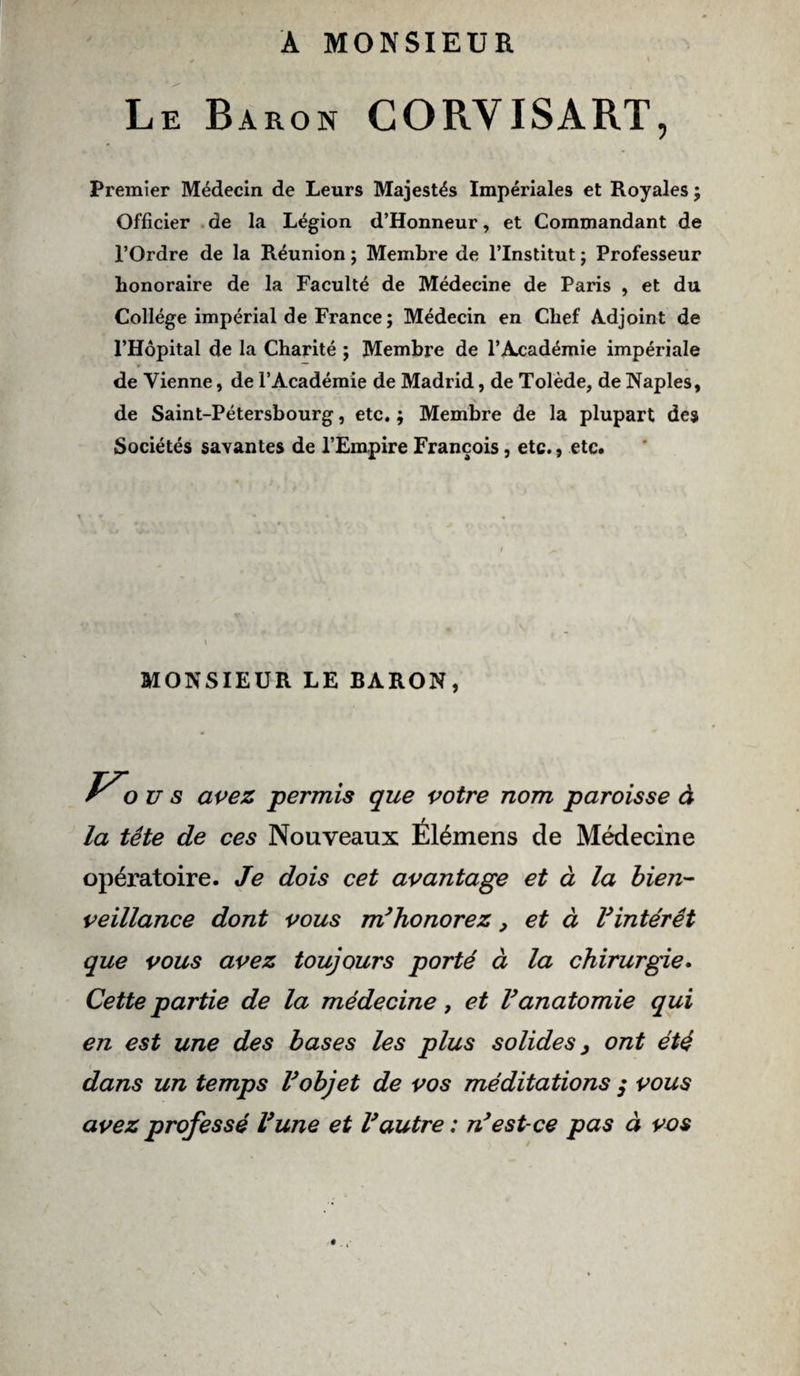 A MONSIEUR Le Baron CORYISART, Premier Médecin de Leurs Majestés Impériales et Royales ; Officier de la Légion d’Honneur, et Commandant de l’Ordre de la Réunion ; Membre de l’Institut ; Professeur honoraire de la Faculté de Médecine de Paris , et du Collège impérial de France ; Médecin en Chef Adjoint de l’Hôpital de la Charité ; Membre de l’Académie impériale de Vienne, de l’Académie de Madrid, de Tolède, de Naples, de Saint-Pétersbourg, etc. ; Membre de la plupart des Sociétés savantes de l’Empire François, etc., etc. » N » MONSIEUR LE BARON, r O u s avez permis que votre nom paroisse à la tête de ces Nouveaux Élémens de Médecine opératoire. Je dois cet avantage et à la bien¬ veillance dont vous m’honorez, et à l’intérêt que vous avez toujours porté à la chirurgie. Cette partie de la médecine, et l’anatomie qui en est une des bases les plus solides, ont été dans un temps l’objet de vos méditations ; vous avez professé l’une et l’autre : n’est-ce pas à vos