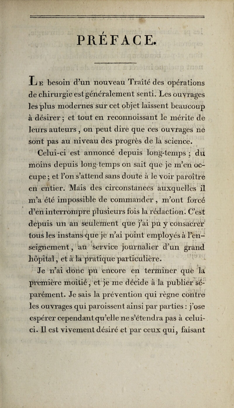 PREFACE Le besoin d’un nouveau Traité des opérations de chirurgie est généralement senti. Les ouvrages les plus modernes sur cet objet laissent beaucoup à désirer ; et tout en reconnoissant le mérite de leurs auteurs, on peut dire que ces ouvrages ne sont pas au niveau des progrès de la science. Celui-ci est annoncé depuis long-temps ; du moins depuis long-temps on sait que je m’en oc- » ; i , * ^ | * * cupe ; et l’on s’attend sans doute à le voir paroître », en entier. Mais des circonstances auxquelles il i m’a été impossible de commander , m’ont forcé d’en interrompre plusieurs fois la rédaction. C’est depuis un an seulement que j’ai pu y consacrer tous les instans que je n’ai point employés à l’èn- seignement, au Service journalier d’un grand r ♦ ' 1 hôpital, et à la pratique particulière. * r ' • • r ? - 4. Je n’ai donc pu encore en terminer que la première moitié, et je me décide à la publier sé¬ parément. Je sais la prévention qui règne contre i les ouvrages qui paraissent ainsi par parties : j’ose espérer cependant qu’elle ne s’étendra pas à celui- ci. Il est vivement désiré et par ceux qui, faisant