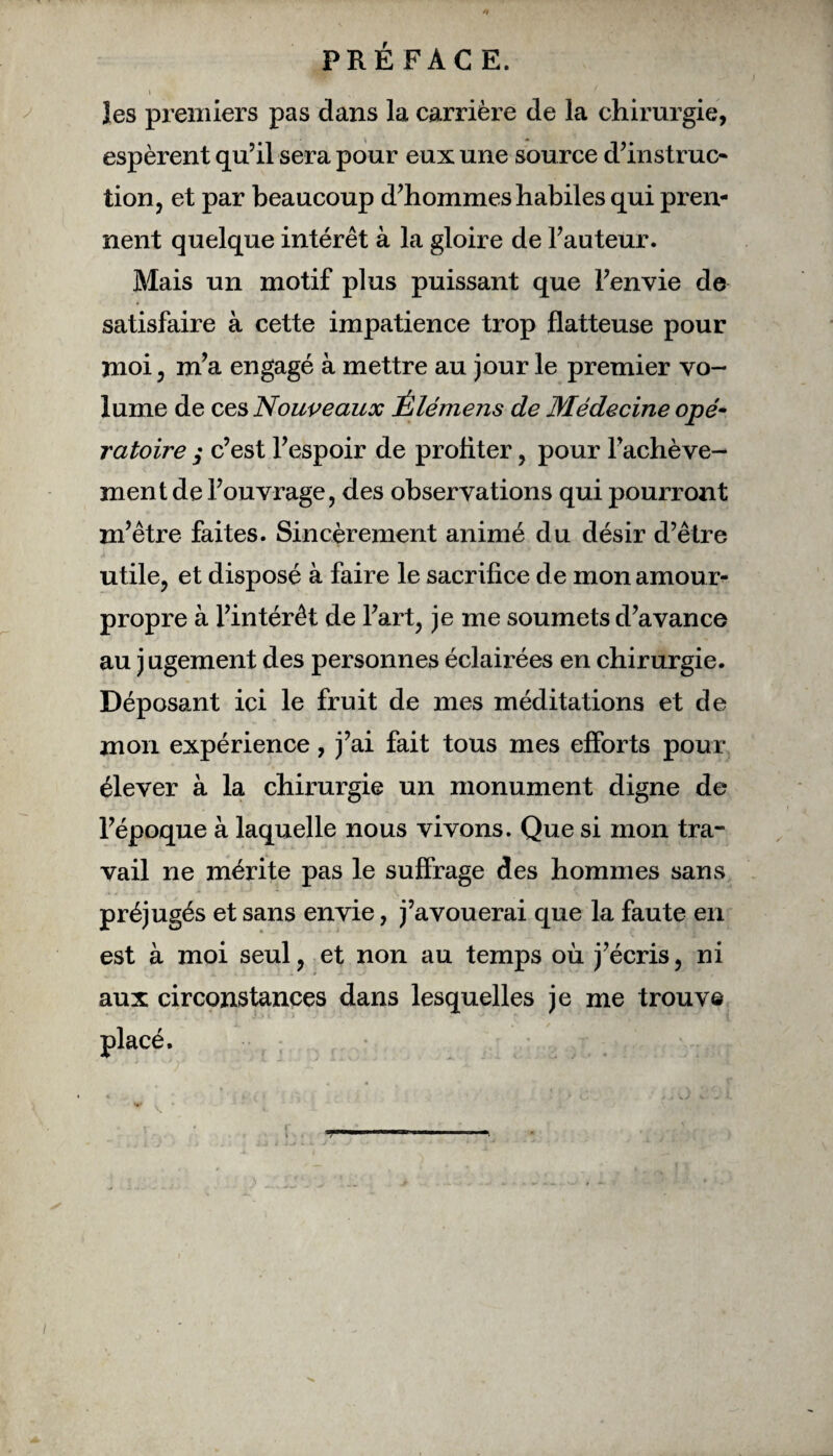 i v , \\ les premiers pas dans la carrière de la chirurgie, espèrent qu’il sera pour eux une source d’instruc¬ tion, et par beaucoup d’hommes habiles qui pren¬ nent quelque intérêt à la gloire de l’auteur. Mais un motif plus puissant que l’envie de satisfaire à cette impatience trop flatteuse pour moi, m’a engagé à mettre au jour le premier vo¬ lume de ces Nouveaux Élémens de Médecine opé- ratoire ; c’est l’espoir de profiter, pour l’achève¬ ment de l’ouvrage, des observations qui pourront m’être faites. Sincèrement animé du désir d’être utile, et disposé à faire le sacrifice de mon amour- propre à l’intérêt de l’art, je me soumets d’avance au j ugement des personnes éclairées en chirurgie. Déposant ici le fruit de mes méditations et de mon expérience, j’ai fait tous mes efforts pour élever à la chirurgie un monument digne de l’époque à laquelle nous vivons. Que si mon tra¬ vail ne mérite pas le suffrage des hommes sans préjugés et sans envie, j’avouerai que la faute en est à moi seul, et non au temps où j’écris, ni aux circonstances dans lesquelles je me trouve placé.