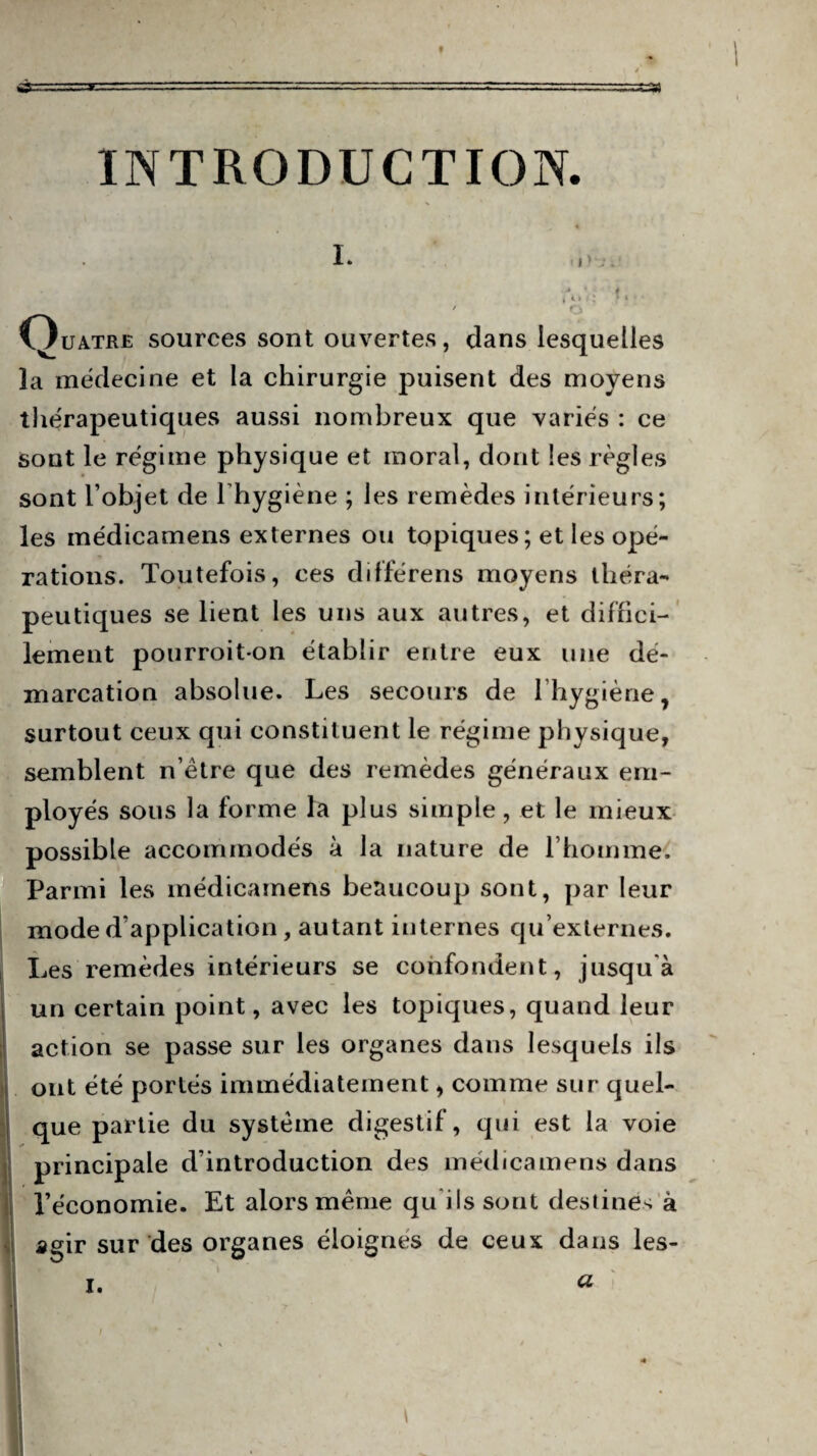 INTRODUCTION. i. A > V; f » T 1 ' o Quatre sources sont ouvertes, dans lesquelles la mëdecine et la chirurgie puisent des moyens thérapeutiques aussi nombreux que variés : ce sont le régime physique et moral, dont les règles sont l’objet de l’hygiène ; les remèdes intérieurs; les médicamens externes ou topiques ; et les opé¬ rations. Toutefois, ces différens moyens théra¬ peutiques se lient les uns aux autres, et diffici¬ lement pourroiton établir entre eux une dé¬ marcation absolue. Les secours de l’hygiène ? surtout ceux qui constituent le régime physique, semblent n’ètre que des remèdes généraux em¬ ployés sous la forme la plus simple, et le mieux possible accommodés à la nature de l’homme. Parmi les médicamens beaucoup sont, par leur mode d’application, autant internes qu’externes. Les remèdes intérieurs se confondent, jusqu'à un certain point, avec les topiques, quand leur action se passe sur les organes dans lesquels ils ! ont été portés immédiatement, comme sur quel¬ que partie du système digestif, qui est la voie principale d’introduction des médicamens dans l’économie. Et alors même qu'ils sont destines à agir sur des organes éloignes de ceux dans les- i. a / * M K ■Br . • ■9