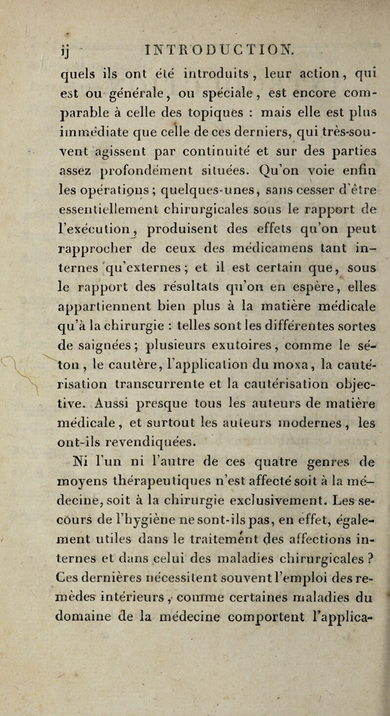 a 6 fi quels ils ont été introduits , leur action, qui est ou générale, ou spéciale, est encore com¬ parable à celle des topiques : mais elle est plus immédiate que celle de ces derniers, qui très-sou- vent agissent par continuité et sur des parties assez profondément situées. Qu’on voie enfin les opérations; quelques-unes, sans cesser d’être essentiellement chirurgicales sous le rapport de l’exécution, produisent des effets qu’on peut rapprocher de ceux des médicamens tant in¬ ternes qu’externes ; et il est certain que, sous le rapport des résultats qu’on en espère, elles appartiennent bien plus à la matière médicale qu’à la chirurgie : telles sont les différentes sortes de saignées; plusieurs exutoires, comme le sé¬ ton , le cautère, l’application du inoxa, la cauté¬ risation transcurrente et la cautérisation objec¬ tive. Aussi presque tous les auteurs de matière médicale, et surtout les auteurs modernes, les ont-ils revendiquées. Ni l’un ni l’autre de ces quatre genres de moyens thérapeutiques n’est affecté soit à la mé¬ decine, soit à la chirurgie exclusivement. Les se¬ cours de l’hygiène ne sont-ils pas, en effet, égale¬ ment utiles dans le traitement des affections in¬ ternes et dans celui des maladies chirurgicales ? Ces dernières nécessitent souvent l’emploi des re¬ mèdes intérieurs, comme certaines maladies du domaine de la médecine comportent l’applica-