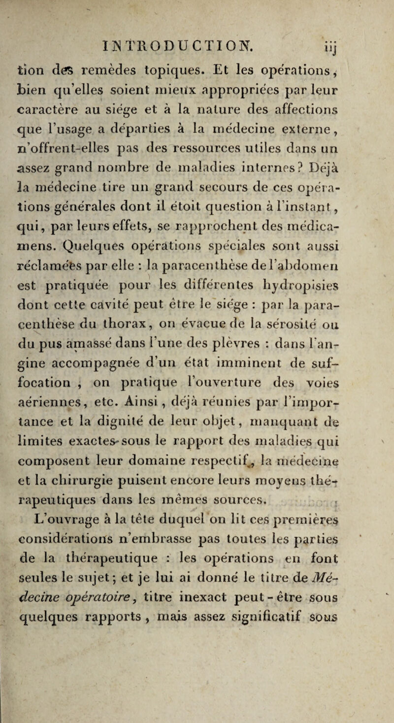 tion des remèdes topiques. Et les opérations * bien qu’elles soient mieux appropriées par leur caractère au siège et à la nature des affections que l’usage a départies à la médecine externe, n’offrent-elles pas des ressources utiles dans un assez grand nombre de maladies internes? Déjà la médecine tire un grand secours de ces opéra¬ tions générales dont il étoit question à l’instant, qui, par leurs effets, se rapprochent des médica- mens. Quelques opérations spéciales sont aussi réclamées par elle : la par-acenthèse de l’abdomen est pratiquée pour les différentes hydropisies dont cette cavité peut être le siège : par la para¬ centhèse du thorax, on évacue de la sérosité ou du pus amassé dans l'une des plèvres : dans l'an¬ gine accompagnée d’un état imminent de suf¬ focation , on pratique l’ouverture des voies aériennes, etc. Ainsi, déjà réunies par l’impor¬ tance et la dignité de leur objet, manquant de limites exactes*sous le rapport des maladies qui composent leur domaine respectif, la médecine et la chirurgie puisent encore leurs moyens thé¬ rapeutiques dans les mêmes sources. L’ouvrage à la tête duquel on lit ces premières considérations n’embrasse pas toutes les parties de la thérapeutique : les opérations en font seules le sujet; et je lui ai donné le titre de Mé¬ decine opératoire, titre inexact peut-être sous quelques rapports , mais assez significatif sous