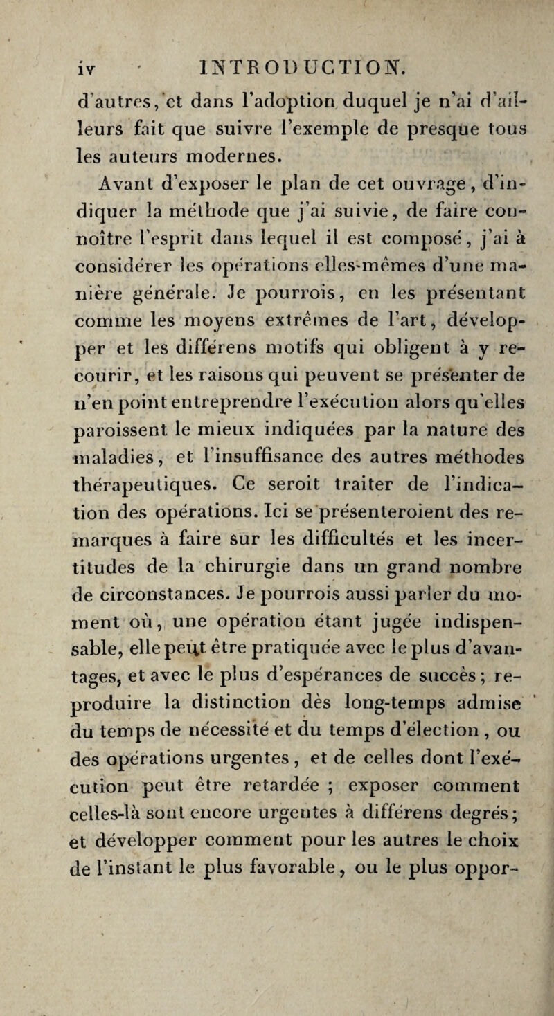 d autres, et dans l’adoption duquel je n’ai d’ail¬ leurs fait que suivre l’exemple de presque tous les auteurs modernes. Avant d’exposer Je plan de cet ouvrage, d’in¬ diquer la méthode que j’ai suivie, de faire cou- noître l’esprit dans lequel il est composé, j’ai à considérer les opérations elles-mêmes d’une ma¬ nière générale. Je pourrois, en les présentant comme les moyens extrêmes de l’art, dévelop¬ per et les différens motifs qui obligent à y re¬ courir, et les raisons qui peuvent se présenter de n’en point entreprendre l’exécution alors qu elles paraissent le mieux indiquées par la nature des maladies, et l’insuffisance des autres méthodes thérapeutiques. Ce seroit traiter de l’indica¬ tion des opérations. Ici se présenteroient des re¬ marques à faire sur les difficultés et les incer¬ titudes de la chirurgie dans un grand nombre de circonstances. Je pourrois aussi parler du mo¬ ment où, une opération étant jugée indispen¬ sable, elle peut être pratiquée avec le plus d’avan¬ tages, et avec le plus d’espérances de succès; re¬ produire la distinction dès long-temps admise du temps de nécessité et du temps d’élection , ou des opérations urgentes , et de celles dont l’exé¬ cution peut être retardée ; exposer comment celles-là sont encore urgentes à différens degrés; et développer comment pour les autres le choix de l’instant le plus favorable, ou le plus oppor-