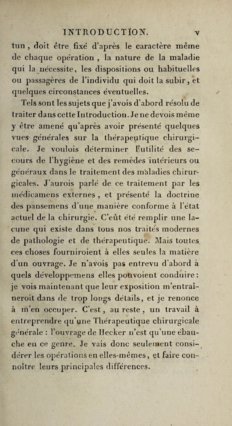 tun , doit être fixé d’après le caractère même de chaque opération , la nature de la maladie qui la nécessite, les dispositions ou habituelles ou passagères de l’individu qui doit la subir, èt quelques circonstances éventuelles. Tels sont les sujets que j’avois d’abord résolu de traiter dans cette Introduction. Je ne devois même y être amené qu’après avoir présenté quelques vues générales sur la thérapeutique chirurgi¬ cale. Je voulois déterminer Futilité des se¬ cours de l’hygiène et des remèdes intérieurs ou généraux dans le traitement des maladies chirur¬ gicales. J’aurois parlé de ce traitement par les médieamens externes , et présenté la doctrine des pansemens d’une manière conforme à l’état actuel de la chirurgie. C’eût été remplir une la- ✓ cune qui existe dans tous nos traités modernes de pathologie et de thérapeutique. Mais toutes ces choses fourniroient à elles seules la matière d’un ouvrage. Je n’avois pas entrevu d'abord à quels développemens elles potivoient conduire: je vois maintenant que leur exposition m’entraî- neroit dans de trop longs détails, et je renonce à m’en occuper. C’est, au reste , un travail à entreprendre qu’une Thérapeutique chirurgicale générale : l’ouvrage de Ilecker n’est qu’une ébau¬ che en ce genre. Je vais donc seulement consi- derer les opérations en elles-mêmes, çt faire cou- noître leurs principales différences.