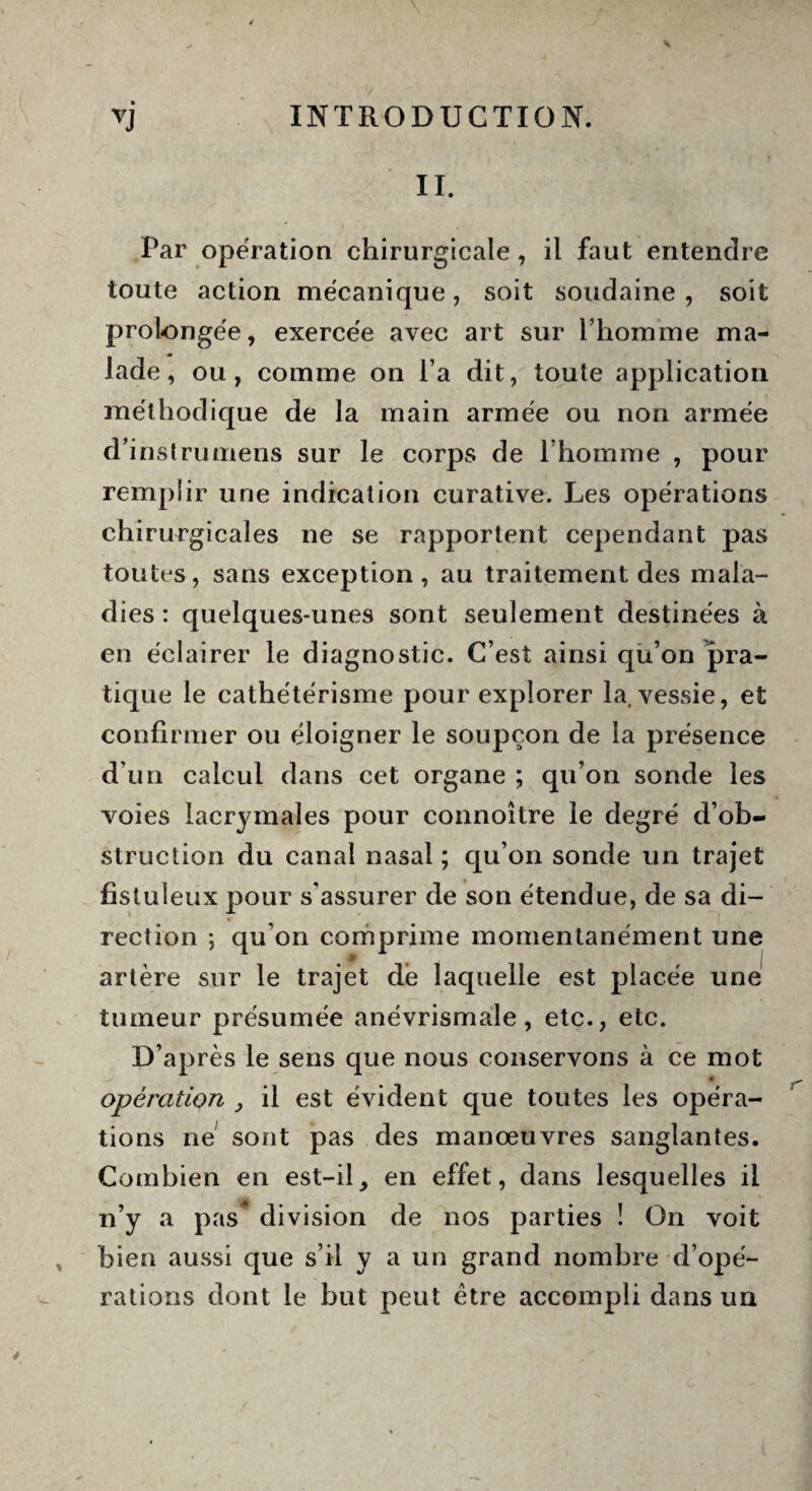 Par operation chirurgicale, il faut entendre toute action mécanique, soit soudaine , soit prolongée, exercée avec art sur l’homme ma¬ lade, ou, comme on la dit, toute application méthodique de la main armée ou non armée d’instrumens sur le corps de l’homme , pour remplir une indication curative. Les opérations chirurgicales ne se rapportent cependant pas toutes, sans exception, au traitement des mala¬ dies : quelques-unes sont seulement destinées à en éclairer le diagnostic. C’est ainsi qu’on pra¬ tique le cathétérisme pour explorer la. vessie, et confirmer ou éloigner le soupçon de la présence d’un calcul dans cet organe ; qu’on sonde les voies lacrymales pour connoître le degré d’ob¬ struction du canal nasal ; qu’on sonde un trajet fistuleux pour s'assurer de son étendue, de sa di¬ rection ; qu’on comprime momentanément une artère sur le trajet de laquelle est placée une tumeur présumée anévrismale, etc., etc. D’après le sens que nous conservons à ce mot opération , il est évident que toutes les opéra¬ tions ne sont pas des manœuvres sanglantes. Combien en est-il, en effet, dans lesquelles il n’y a pas division de nos parties ! On voit bien aussi que s’il y a un grand nombre d’opé¬ rations dont le but peut être accompli dans un