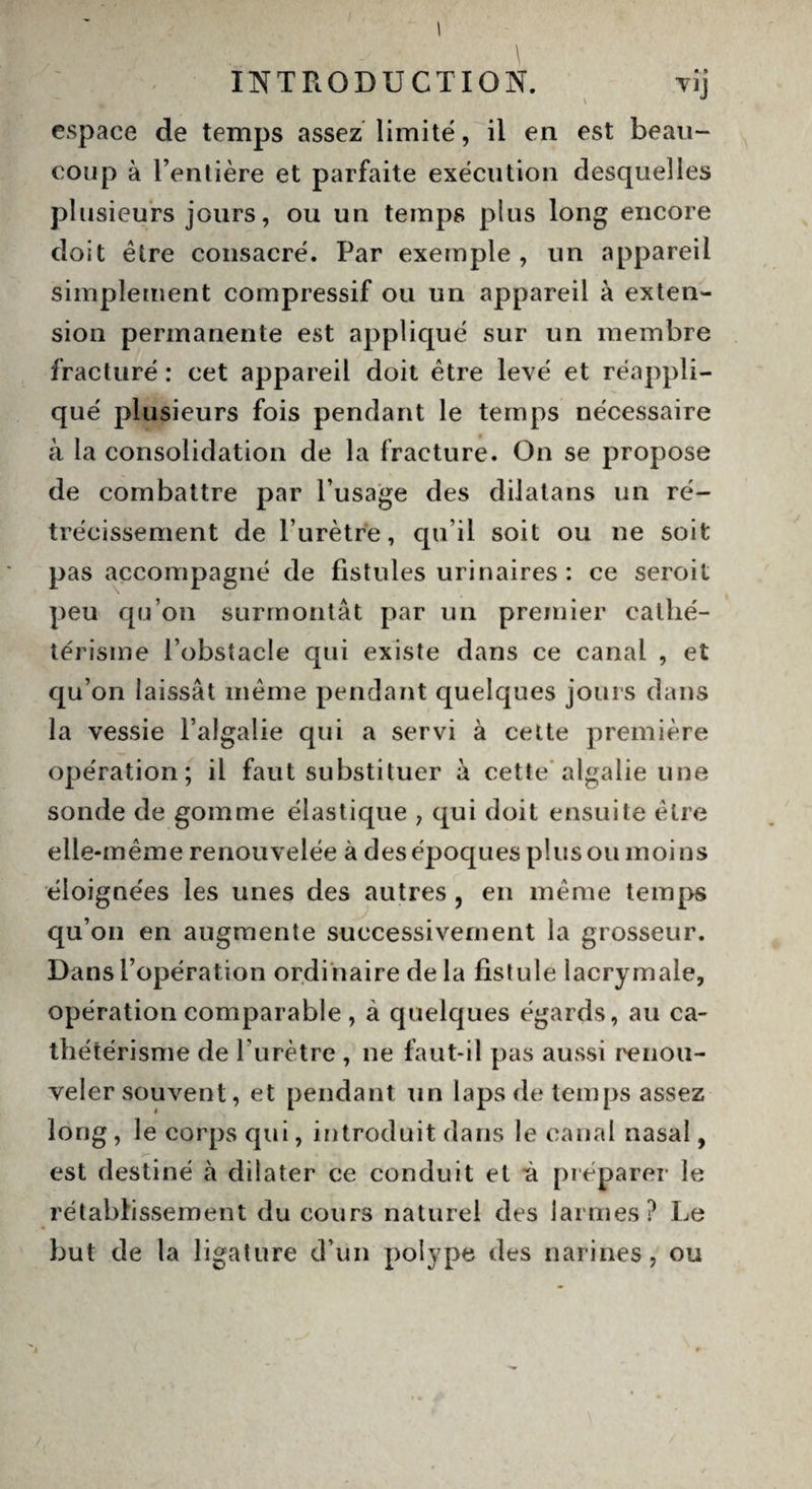 V espace de temps assez limité, il en est beau¬ coup à l’entière et parfaite exécution desquelles plusieurs jours, ou un temps plus long encore doit être consacré. Par exemple, un appareil simplement compressif ou un appareil à exten¬ sion permanente est appliqué sur un membre fracturé : cet appareil doit être levé et réappli¬ qué plusieurs fois pendant le temps nécessaire à la consolidation de la fracture. On se propose de combattre par l’usage des dilatans un ré¬ trécissement de l’urètre, qu’il soit ou ne soit pas accompagné de fistules urinaires : ce seroit peu qu’on surmontât par un premier cathé¬ térisme l’obstacle qui existe dans ce canal , et qu’on laissât même pendant quelques jours dans la vessie l’algalie qui a servi à cette première opération; il faut substituer à cette algalie une sonde de gomme élastique , qui doit ensuite être elle-même renouvelée à des époques plus ou moins éloignées les unes des autres , en même temps qu’on en augmente successivement la grosseur. Dans l’opération ordinaire de la fistule lacrymale, opération comparable , à quelques égards, au ca¬ thétérisme de l’urètre , ne faut-il pas aussi renou¬ veler souvent, et pendant un laps de temps assez long, le corps qui, introduit dans le canal nasal, est destiné à dilater ce conduit et à préparer le rétablissement du cours naturel des larmes? Le but de la ligature d’un polype des narines, ou