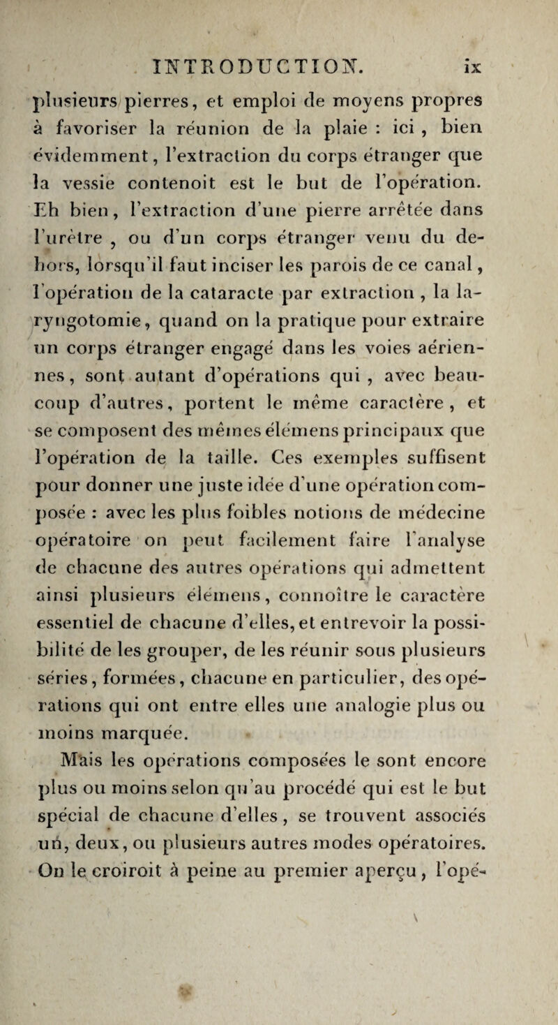 plusieurs pierres, et emploi de moyens propres à favoriser la réunion de la plaie : ici , bien évidemment, l’extraclion du corps étranger que la vessie contenoit est le but de l’opération. Eh bien, l’extraction d’une pierre arretée dans l’urètre , ou d'un corps étranger venu du de¬ hors, lorsqu’il faut inciser les parois de ce canal, l’opération de la cataracte par extraction , la la- ryngotomie, quand on la pratique pour extraire un corps étranger engagé dans les voies aérien¬ nes, sorq autant d’opérations qui, avec beau¬ coup d’autres, portent le meme caractère, et se composent des memes élémens principaux que l’opération de la taille. Ces exemples suffisent pour donner une juste idée d’une opération com¬ posée : avec les plus foibles notions de médecine opératoire on peut facilement faire l'analyse de chacune des autres opérations qui admettent ainsi plusieurs élémens, connoître le caractère essentiel de chacune d’elles, et entrevoir la possi¬ bilité de les grouper, de les réunir sous plusieurs séries, formées, chacune en particulier, des opé¬ rations qui ont entre elles une analogie plus ou moins marquée. Mais les opérations composées le sont encore plus ou moins selon qu’au procédé qui est le but spécial de chacune d’elles , se trouvent associés un, deux, ou plusieurs autres modes opératoires. On le croiroit à peine au premier aperçu, l’ope-