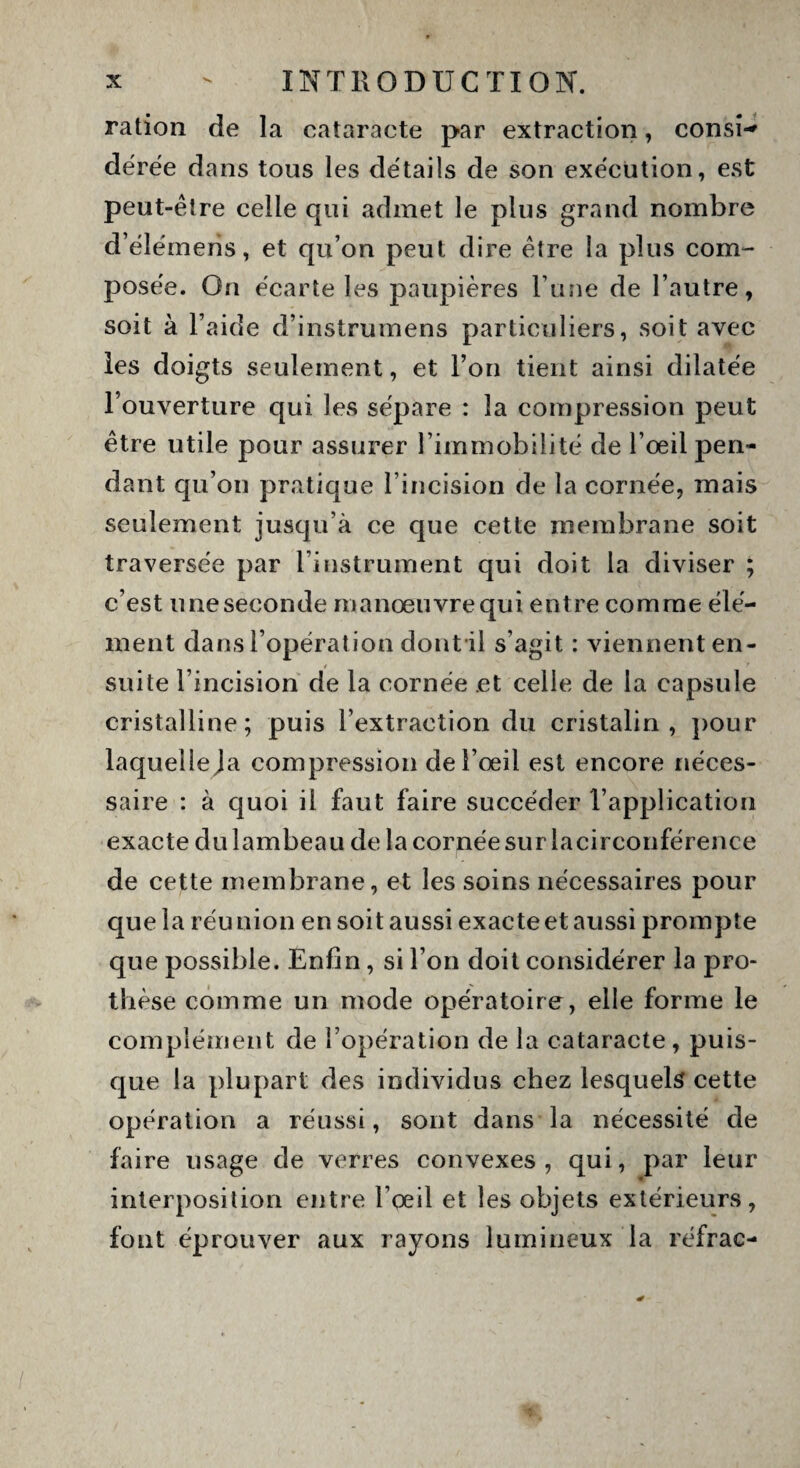 ration de la cataracte par extraction, consi-* dérée dans tous les détails de son exécution, est peut-être celle qui admet le plus grand nombre d’élémens, et qu’on peut dire être la plus com¬ posée. On écarte les paupières l une de l’autre, soit à l’aide d’instrumens particuliers, soit avec les doigts seulement, et l’on tient ainsi dilatée l’ouverture qui les sépare : la compression peut être utile pour assurer l’immobilité de l’œil pen¬ dant qu’on pratique l’incision de la cornée, mais seulement jusqu’à ce que cette membrane soit traversée par l’instrument qui doit la diviser ; c’est uneseeonde inanoeuvrequi entre comme élé¬ ment dans l’opération dont il s’agit : viennent en¬ suite l’incision de la cornée et celle de la capsule cristalline; puis l’extraction du cristalin , pour laqueileja compression de l’œil est encore néces¬ saire : à quoi il faut faire succéder l’application exacte du lambeau de la cornée sur lacirconférence de cette membrane, et les soins nécessaires pour que la réu nion en soit aussi exacte et aussi prompte que possible. Enfin, si l’on doit considérer la pro¬ thèse comme un mode opératoire, elle forme le complément de l’opération de la cataracte, puis¬ que la plupart des individus chez lesquels cette opération a réussi, sont dans la nécessité de faire usage de verres convexes, qui, par leur interposition entre l’œil et les objets extérieurs, font éprouver aux rayons lumineux la réfrac-