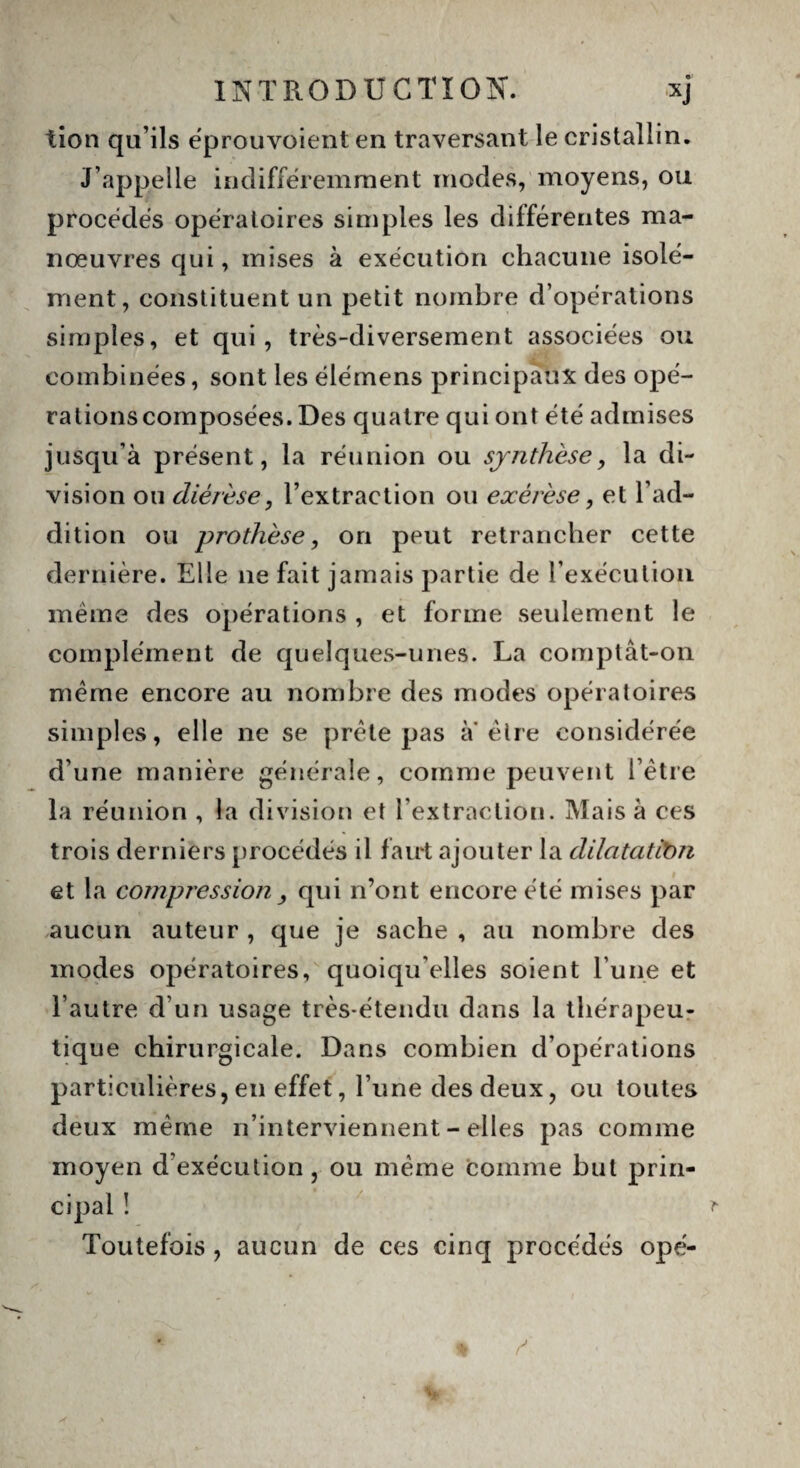 tion qu’ils eprouvoient en traversant le cristallin. J’appelle indifféremment modes, moyens, ou procédés opératoires simples les différentes ma¬ nœuvres qui, mises à exécution chacune isolé¬ ment, constituent un petit nombre d’opérations simples, et qui, très-diversement associées ou combinées, sont les élémens principaux des opé¬ rations composées. Des quatre qui ont été admises jusqu’à présent, la réunion ou synthèse, la di¬ vision ou diérèse, l’extraction ou exérèse, et l’ad¬ dition ou prothèse, on peut retrancher cette dernière. Elle 11e fait jamais partie de l’exécution même des opérations , et forme seulement le complément de quelques-unes. La comptât-on meme encore au nombre des modes opératoires simples, elle ne se prête pas a être considérée d’une manière générale, comme peuvent l’être la réunion , la division et l’extraction. Mais à ces trois derniers procédés il faut ajouter la dilatation et la compression , qui n’ont encore été mises par aucun auteur , que je sache , au nombre des modes opératoires, quoiqu’elles soient l une et l’autre d’un usage très-étendu dans la thérapeu¬ tique chirurgicale. Dans combien d’opérations particulières, en effet, l’une des deux, ou toutes deux même n’interviennent - elles pas comme moyen d exécution , ou même comme but prin¬ cipal ! Toutefois , aucun de ces cinq procédés ope-