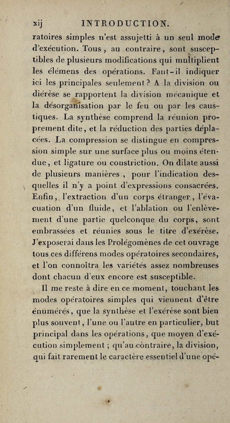 \ ratoires simples n’est assujetti à un seul mode» d'exécution. Tous, au contraire, sont suscep¬ tibles de plusieurs modifications qui multiplient les élémens des opérations. Faut-il indiquer ici les principales seulement ? À la division ou diérèse se rapportent la division mécanique et la désorganisation par le feu ou par les caus¬ tiques. La synthèse comprend la réunion pro¬ prement dite, et la réduction des parties dépla¬ cées. La compression se distingue en compres¬ sion simple sur une surface plus ou moins éten¬ due, et ligature ou constriction. On dilate aussi de plusieurs manières , pour l’indication des¬ quelles il n’y a point d’expressions consacrées. Enfin, l’extraction d’un corps étranger, l’éva¬ cuation d’un fluide, et l’ablation ou l’enlève¬ ment d’une partie quelconque du corps, sont embrassées et réunies sous le titre d’exérèse. J’exposerai dans les Prolégomènes de cet ouvrage tous ces différens modes opératoires secondaires, et l’on connoîtra les variétés assez nombreuses dont chacun d’eux encore est susceptible. Il me reste à dire en ce moment, touchant les modes opératoires simples qui viennent d’être énumérés, que la synthèse et l’exérèse sont bien plus souvent, l’une ou l’autre en particulier, but principal dans les opérations, que moyen d’exé¬ cution simplement ; qu’au contraire, la division, qui fait rarement le caractère essentiel d’une opé-
