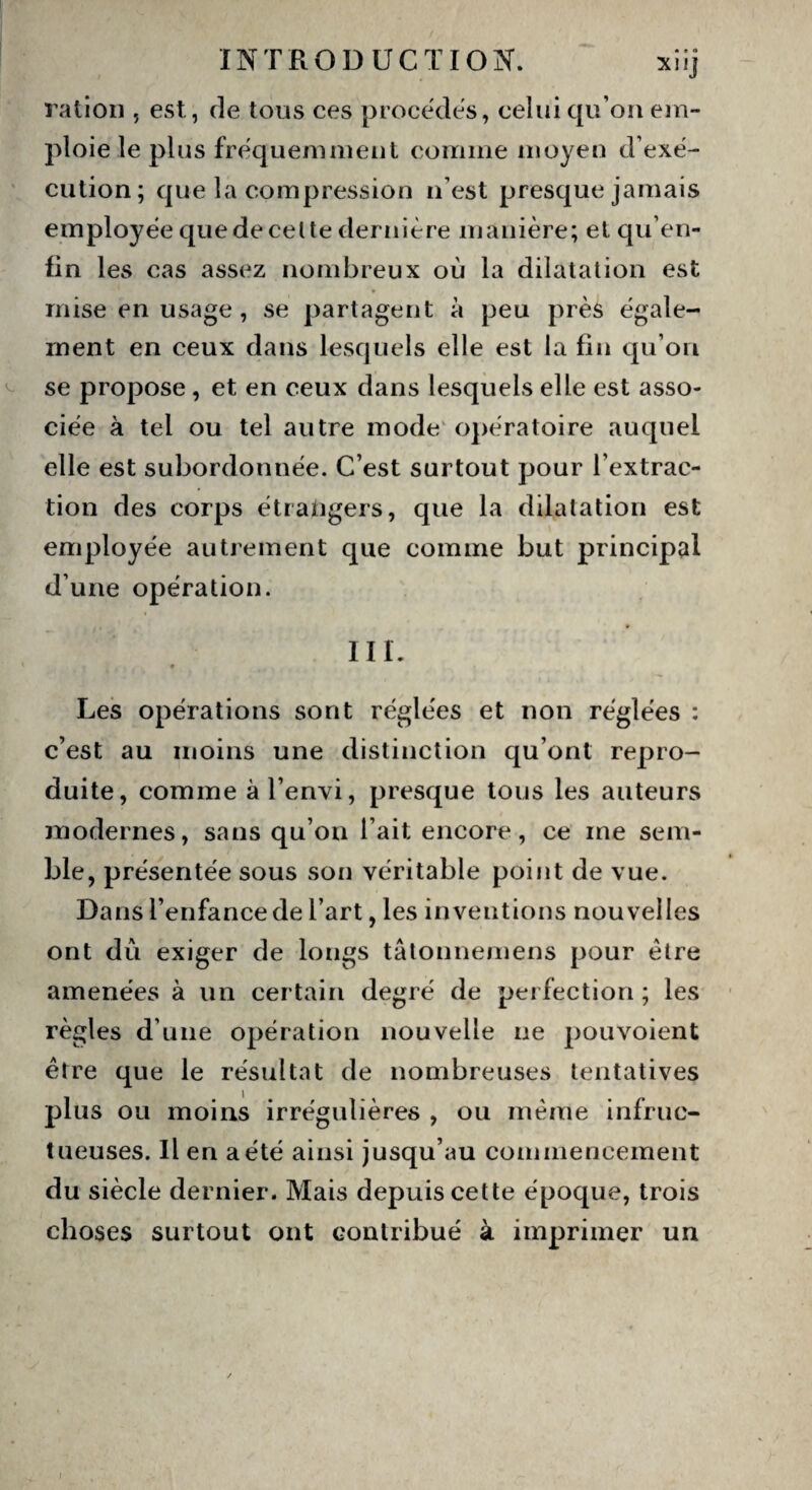 • • s Xlij ration , est, de tous ces procédés, celui qu’on em¬ ploie le plus fréquemment comme moyen d’exé¬ cution; que la compression n’est presque jamais employée que de celte dernière manière; etqu’en- fin les cas assez nombreux où la dilatation est mise en usage , se partagent à peu près égale¬ ment en ceux dans lesquels elle est la fin qu’on se propose, et en ceux dans lesquels elle est asso¬ ciée à tel ou tel autre mode opératoire auquel elle est subordonnée. C’est surtout pour l’extrac¬ tion des corps étrangers, que la dilatation est employée autrement que comme but principal d’une opération. III. 9 Les opérations sont réglées et non réglées : c’est au moins une distinction qu’ont repro¬ duite, comme àl’envi, presque tous les auteurs modernes, sans qu’on l’ait encore, ce me sem¬ ble, présentée sous son véritable point de vue. Dans l’enfance de l’art, les inventions nouvelles ont dû exiger de longs tâtonnemens pour être amenées à un certain degré de perfection ; les règles d’une opération nouvelle ne pouvoient être que le résultat de nombreuses tentatives plus ou moins irrégulières , ou même infruc¬ tueuses. Il en a été ainsi jusqu’au commencement du siècle dernier. Mais depuis cette époque, trois choses surtout ont contribué à imprimer un