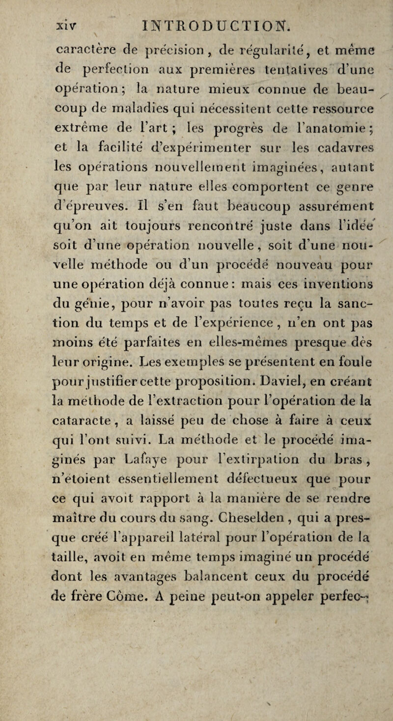 caractère de précision, de régularité, et même de perfection aux premières tentatives d une opération ; la nature mieux connue de beau¬ coup de maladies qui nécessitent cette ressource extrême de l’art; les progrès de l’anatomie; et la facilité d’expérimenter sur les cadavres les opérations nouvellement imaginées, autant que par leur nature elles comportent ce genre d’épreuves. Il s’en faut beaucoup assurément qu’on ait toujours rencontré juste dans l’idée soit d’une opération nouvelle, soit d’une nou¬ velle méthode ou d’un procédé nouveau pour une opération déjà connue: mais ces inventions du génie, pour n’avoir pas toutes reçu la sanc¬ tion du temps et de l’expérience , n’en ont pas moins été parfaites en elles-mêmes presque dès leur origine. Les exemples se présentent en foule pour justifier cette proposition. Daviel, en créant la méthode de l’extraction pour l’opération de la cataracte, a laissé peu de chose à faire à ceux qui l’ont suivi. La méthode et le procédé ima¬ ginés par Lafaye pour l’extirpation du bras, n’etoient essentiellement défectueux que pour ce qui avoit rapport à la manière de se rendre maître du cours du sang. Cheselden , qui a pres¬ que créé l’appareil latéral pour l’opération de la taille, avoit en même temps imaginé un procédé dont les avantages balancent ceux du procédé de frère Corne. A peine peut-on appeler perfec~