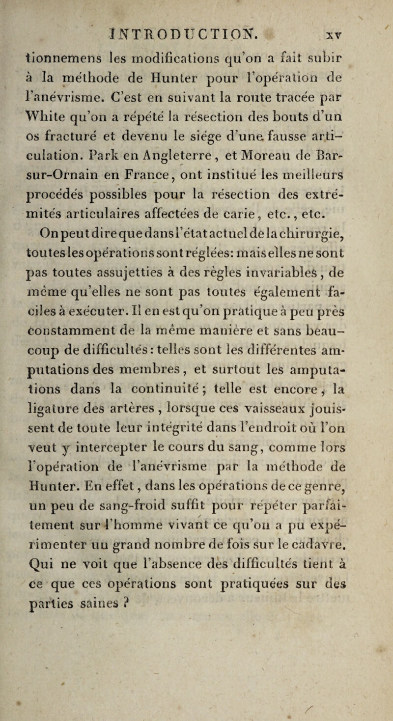 tionnemens les modifications qu’on a fait subir à la méthode de Hunter pour l’opération de l’anévrisme. C’est en suivant la route tracée par White qu’on a répété la résection des bouts d’un os fracturé et devenu le siège d’une, fausse arti¬ culation. Park en Angleterre, et Moreau de Par- sur-Ornain en France, ont institué les meilleurs procédés possibles pour la résection des extré¬ mités articulaires affectées de carie, etc., etc. On peu t dire que dans l’état act uel de la chirurgie, toutes les opérations sont réglées: mais elles ne sont pas toutes assujetties à des règles invariables, de même qu’elles ne sont pas toutes également fa¬ ciles à exécuter. Il en est qu’on pratique à peu près constamment de la même manière et sans beau¬ coup de difficultés: telles sont les différentes am¬ putations des membres, et surtout les amputa¬ tions dans la continuité ; telle est encore i la ligature des artères , lorsque ces vaisseaux jouis¬ sent de toute leur intégrité dans l’endroit où l’on veut y intercepter le cours du sang, comme lors l’opération de l’anévrisme par la méthode de Hunter. En effet, dans les opérations de ce genre, un peu de sang-froid suffit pour répéter pariai- / ternent sur l’homme vivant ce qu’on a pu expé¬ rimenter un grand nombre de fois sur le cadavre. Qui ne voit que l’absence des difficultés tient à ce que ces opérations sont pratiquées sur des parties saines ?