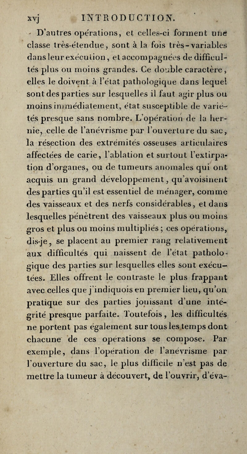 - D’autres opérations, et celles-ci forment une classe très-ëtendue, sont à la fois très-variables dans leur execution, et accompagnées de difficul¬ tés plus ou moins grandes. Ce double caractère, elles le doivent à l’état pathologique dans lequel sont des parties sur lesquelles il faut agir plus ou moins immédiatement, état susceptible de varié¬ tés presque sans nombre. L’opération de la her¬ nie, celle de l’anévrisme par l’ouverture du sac, la résection des extrémités osseuses articulaires affectées de carie, l’ablation et surtout l’extirpa¬ tion d’organes, ou de tumeurs anomales qui ont acquis un grand développement, qu’avoisinent des parties qu’il est essentiel de ménager, comme des vaisseaux et des nerfs considérables, et dans lesquelles pénètrent des vaisseaux plus ou moins gros et plus ou moins multipliés ; ces opérations, dis-je, se placent au premier rang relativement aux difficultés qui naissent de l’état patholo¬ gique des parties sur lesquelles elles sont exécu¬ tées. Elles offrent le contraste le plus frappant avec celles que j indiquois en premier lieu, qu’on pratique sur des parties jouissant d’une inté¬ grité presque parfaite. Toutefois, les difficultés ne portent pas également sur tous les temps dont chacune de ces operations se compose. Par exemple, dans l’opération de l’anévrisme par l’ouverture du sac, le plus difficile n’est pas de mettre la tumeur à découvert, de l’ouvrir, d’éva-