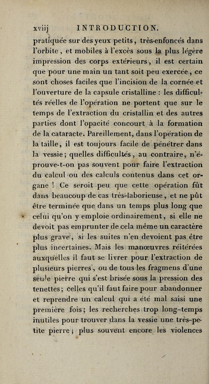 pratiquée sur des yeux petits, très-enfoncés dans l’orbite , et mobiles à l’excès sous la plus légère impression des corps extérieurs, il est certain que pour une main un tant soit peu exercée, ce sont choses faciles que l’incision de la cornée et l’ouverture de la capsule cristalline : les difficul¬ tés réelles de l’opération ne portent que sur le temps de l’extraction du cristallin et des autres parties dont l’opacité concourt à la formation de la cataracte. Pareillerqent, dans l’opération de lataille, il est toujours facile de pénétrer dans la vessie; quelles difficultés, au contraire, n’é¬ prouve-t-on pas souvent pour faire l’extraction du calcul ou des calculs contenus dans cet or¬ gane ! Ce seroit peu que cette opération fût dans beaucoup de cas très-laborieuse, et ne pût être terminée que dans un temps plus long que celui qu’on y emploie ordinairement, si elle ne devoit pas emprunter de cela même un caractère plus grave , si les suites n’en dévoient pas être plus incertaines. Mais les manœuvres réitérées auxquelles il faut se livrer pour l’extraction de plusieurs pierres , ou de tous les fragmens d’une Seule pierre qui s’est brisée sous la pression des tenettes; celles qu’il faut faire pour abandonner et reprendre un calcul qui a été mai saisi une première fois ; les recherches trop long-temps inutiles pour trouver dans la vessie une très-pe¬ tite pierre ; plus souvent encore les violences