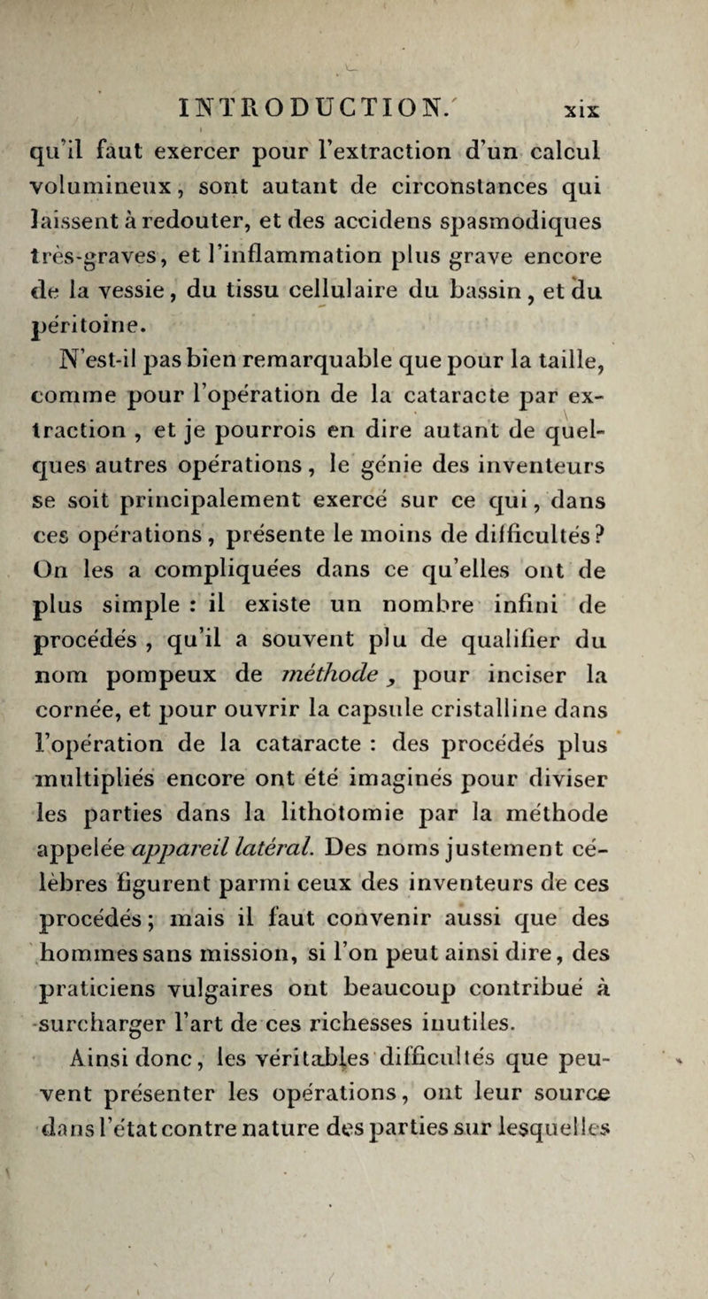 qu'il faut exercer pour l’extraction d’un calcul volumineux, sont autant de circonstances qui laissent à redouter, et des accidens spasmodiques très-graves, et l’inflammation plus grave encore de la vessie, du tissu cellulaire du bassin, et Üu ^ ' péritoine. N’est-il pas bien remarquable que pour la taille, comme pour l’opération de la cataracte par ex¬ traction , et je pourrois en dire autant de quel- ques autres opérations, le génie des inventeurs se soit principalement exercé sur ce qui, dans ces opérations, présente le moins de difficultés? On les a compliquées dans ce qu elles ont de plus simple : il existe un nombre infini de procédés , qu’il a souvent plu de qualifier du nom pompeux de méthode, pour inciser la cornée, et pour ouvrir la capsule cristalline dans l’opération de la cataracte : des procédés plus multipliés encore ont été imaginés pour diviser les parties dans la lithotomie par la méthode appelée appareil latéral. Des noms justement cé¬ lèbres figurent parmi ceux des inventeurs de ces procédés ; mais il faut convenir aussi que des hommes sans mission, si l’on peut ainsi dire, des praticiens vulgaires ont beaucoup contribué à surcharger l’art de ces richesses inutiles. Ainsi donc, les véritables difficultés que peu¬ vent présenter les opérations, ont leur source dans l’état contre nature des parties sur lesquelles