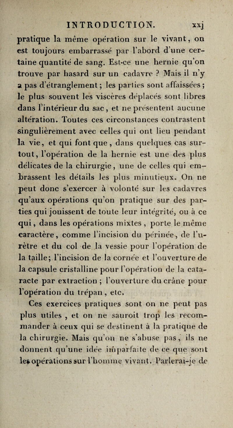 pratique la même operation sur le vivant, on est toujours embarrasse par l’abord, d’une cer¬ taine quantité de sang. Est-ce une hernie qu’on trouve par hasard sur un cadavre ? Mais il n’y a pas d’étranglement ; les parties sont affaissées ; le plus souvent les viscères déplacés sont libres dans l’intérieur du sac, et ne présentent aucune altération. Toutes ces circonstances contrastent singulièrement avec celles qui ont lieu pendant la vie, et qui font que , dans quelques cas sur¬ tout, l’opération de la hernie est une des plus délicates de la chirurgie, une de celles qui em¬ brassent les détails les plus minutieux. On ne peut donc s’exercer à volonté sur les cadavres qu’aux opérations qu’on pratique sur des par¬ ties qui jouissent de toute leur intégrité, ou à ce qui, dans les opérations mixtes , porte le même caractère, comme l’incision du périnée, de l’u¬ rètre et du col de la vessie pour l’opération de la taille; l’incision de la cornée et l’ouverture de / la capsule cristalline pour 1 opération de la cata¬ racte par extraction ; l’ouverture du crâne pour l’opération du trépan, etc. Ces exercices pratiques sont on ne peut pas plus utiles , et on ne sauroit trop les recom¬ mander à ceux qui se destinent à la pratique de la chirurgie. Mais qu’on ne s’abuse pas, ils ne donnent qu’une idée imparfaite de ce que sont le* opérations sur l’homme vivant. Par 1er ai-je de
