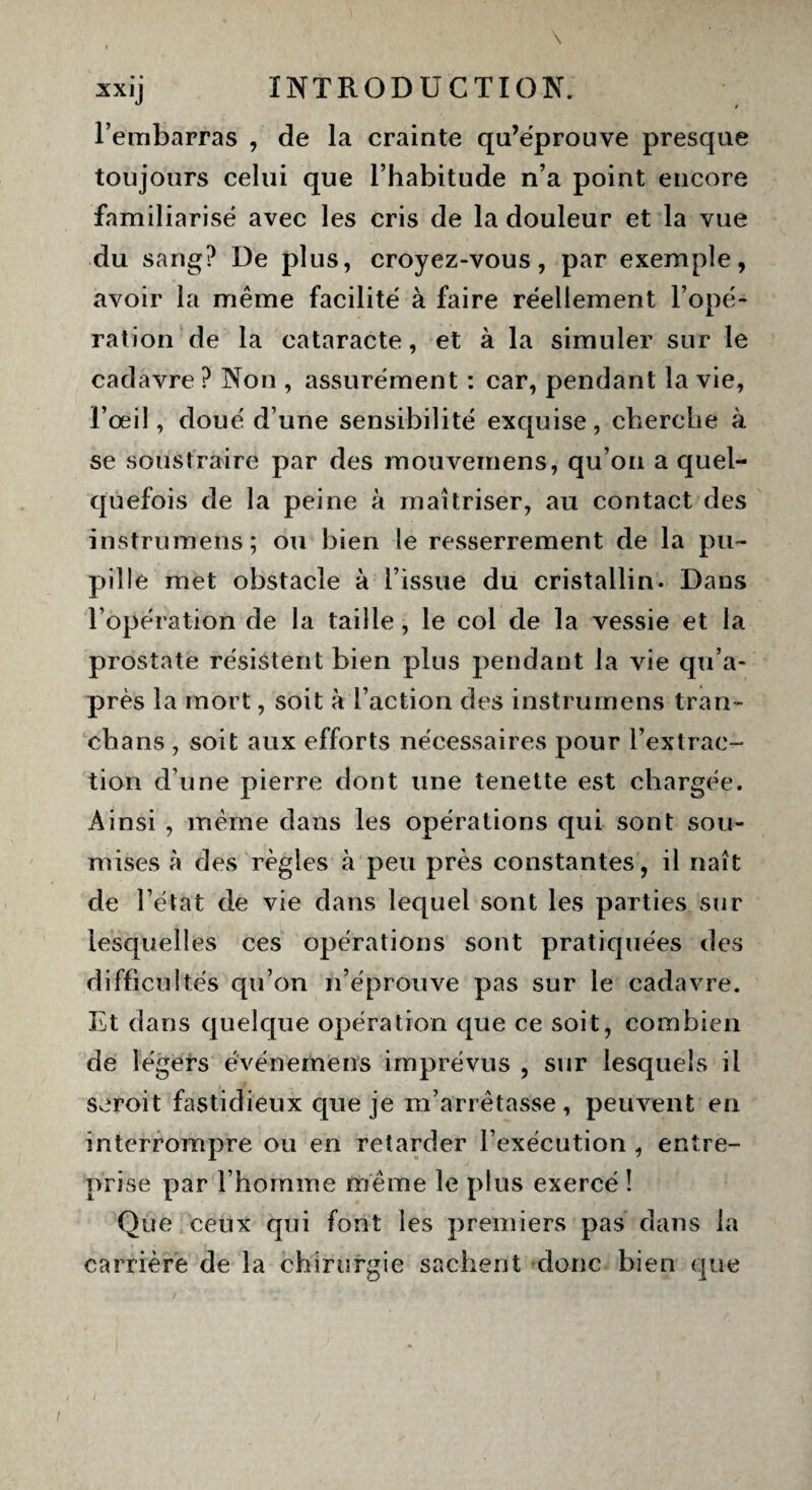 xx ij INTRODUCTION. l’embarras , de la crainte qu’éprouve presque toujours celui que l’habitude n’a point encore familiarisé avec les cris de la douleur et la vue du sang? De plus, croyez-vous, par exemple, avoir la même facilité à faire réellement l’opé¬ ration de la cataracte, et à la simuler sur le cadavre ? Non , assurément : car, pendant la vie, l’œil, doué d’une sensibilité exquise, cherche à se soustraire par des mouvemens, qu’on a quel¬ quefois de la peine à maîtriser, au contact des instrumens; ou bien le resserrement de la pu¬ pille met obstacle à l’issue du cristallin. Dans l’opération de la taille, le col de la vessie et la prostate résistent bien plus pendant la vie qu’a- près la mort, soit à l’action des instrumens tran- chans , soit aux efforts nécessaires pour l’extrac¬ tion d’une pierre dont une tenette est chargée. Ainsi , même dans les opérations qui sont sou¬ mises à des règles à peu près constantes, il naît de l’état de vie dans lequel sont les parties sur lesquelles ces opérations sont pratiquées des difficultés qu’on n’éprouve pas sur le cadavre. Et dans quelque opération que ce soit, combien de légers événemens imprévus , sur lesquels il seroit fastidieux que je m’arrêtasse, peuvent en interrompre ou en retarder l’exécution , entre¬ prise par l’homme même le plus exercé î Que ceux qui font les premiers pas dans la carrière de la chirurgie sachent donc bien que
