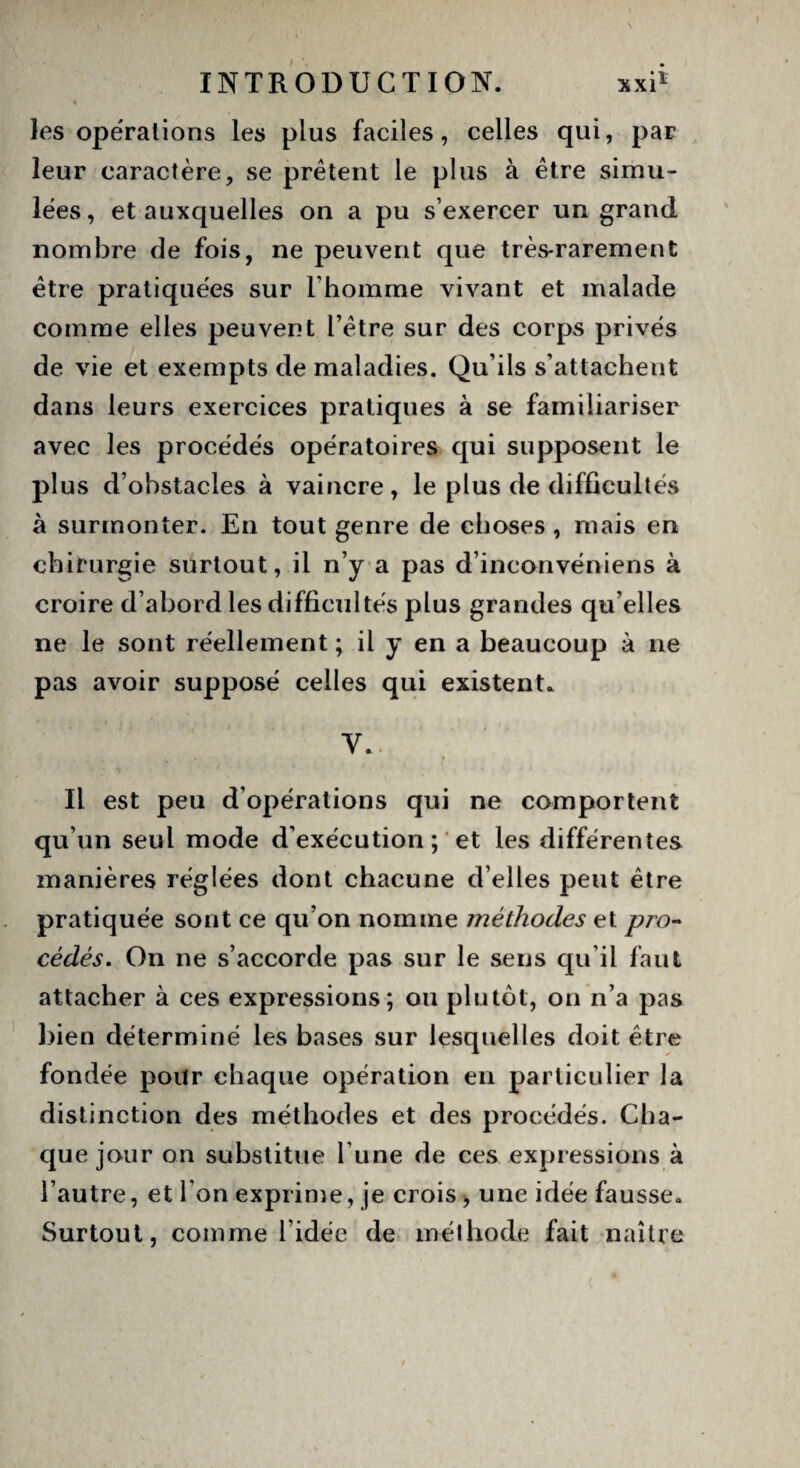 les opérations les plus faciles, celles qui, par leur caractère, se prêtent le plus à être simu¬ lées, et auxquelles on a pu s’exercer un grand nombre de fois, ne peuvent que très-rarement être pratiquées sur l'homme vivant et malade comme elles peuvent l’être sur des corps privés de vie et exempts de maladies. Qu’ils s’attachent dans leurs exercices pratiques à se familiariser avec les procédés opératoires qui supposent le plus d’obstacles à vaincre, le plus de difficultés à surmonter. En tout genre de choses , mais en chirurgie surtout, il n’y a pas d’inconvéniens à croire d’abord les difficultés plus grandes qu elles ne le sont réellement ; il y en a beaucoup à ne pas avoir supposé celles qui existent. V. Il est peu d’opérations qui ne comportent qu’un seul mode d’exécution ; et les différentes manières réglées dont chacune d’elles peut être pratiquée sont ce qu’on nomme méthodes et pro¬ cédés. On ne s’accorde pas sur le sens qu’il faut attacher à ces expressions; ou plutôt, on n’a pas bien déterminé les bases sur lesquelles doit être fondée pour chaque opération en particulier la distinction des méthodes et des procédés. Cha¬ que jour on substitue l’une de ces expressions à l’autre, et l'on exprime, je crois, une idée fausse. Surtout, comme l’idée de méthode fait naître
