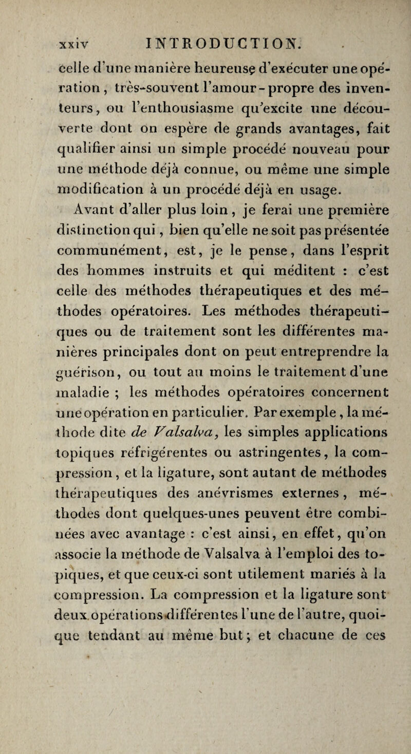 celle d une manière heureuse d’exécuter une opé¬ ration, très-souvent l’amour-propre des inven¬ teurs, ou l’enthousiasme qu'excite une décou¬ verte dont on espère de grands avantages, fait qualifier ainsi un simple procédé nouveau pour une méthode déjà connue, ou meme une simple modification à un procédé déjà en usage. Avant d’aller plus loin, je ferai une première distinction qui, bien qu’elle ne soit pas présentée communément, est, je le pense, dans l’esprit des hommes instruits et qui méditent : c’est celle des méthodes thérapeutiques et des mé¬ thodes opératoires. Les méthodes thérapeuti¬ ques ou de traitement sont les différentes ma¬ nières principales dont on peut entreprendre la guérison, ou tout au moins le traitement d’une maladie ; les méthodes opératoires concernent une opération en particulier. Par exemple , la mé¬ thode dite de Valsalva, les simples applications topiques réfrigérentes ou astringentes, la com¬ pression , et la ligature, sont autant de méthodes thérapeutiques des anévrismes externes , mé¬ thodes dont quelques-unes peuvent être combi¬ nées avec avantage : c’est ainsi, en effet, qu’on associe la méthode de Valsalva à l’emploi des to¬ piques, et que ceux-ci sont utilement mariés à la compression. La compression et la ligature sont deux.opérations différentes l’une de l’autre, quoi¬ que tendant au meme but ; et chacune de ces