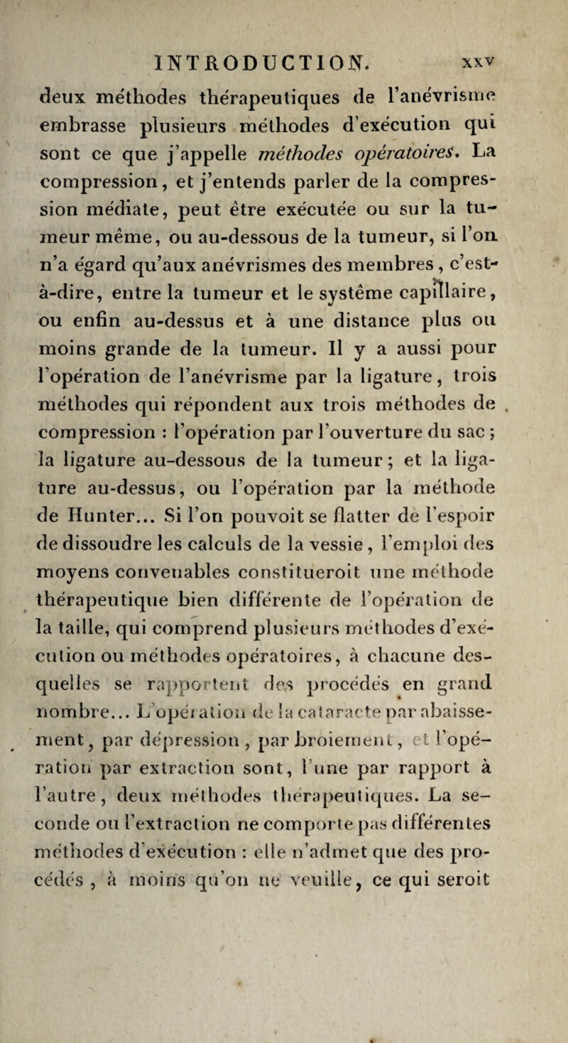 deux méthodes thérapeutiques de l’anévrisme embrasse plusieurs méthodes d’exécution qui sont ce que j’appelle méthodes opératoires. La compression, et j’entends parler de la compres¬ sion médiate, peut être exécutée ou sur la tu¬ meur même, ou au-dessous de la tumeur, si Ton n’a égard qu’aux anévrismes des membres , c’est- à-dire, entre la tumeur et le système capillaire, ou enfin au-dessus et à une distance plus ou moins grande de la tumeur. Il y a aussi pour l’opération de l’anévrisme par la ligature, trois méthodes qui répondent aux trois méthodes de , compression : l’opération par l’ouverture du sac ; la ligature au-dessous de la tumeur; et la liga¬ ture au-dessus, ou l’opération par la méthode de Hunter... Si l’on pouvoit se flatter de l’espoir de dissoudre les calculs de la vessie , l’emploi des moyens conveuables constitueroit une méthode thérapeutique bien différente de l’opération de la taille, qui comprend plusieurs méthodes d’exé¬ cution ou méthodes opératoires, à chacune des¬ quelles se rapportent des procédés en grand nombre... L opération de la cataracte par abaisse¬ ment, par dépression, par broiement, et l’opé¬ ration par extraction sont, l’une par rapport à l’autre, deux méthodes thérapeutiques. La se¬ conde ou l’extraction ne comporte pas différentes méthodes d’exécution : elle n’admet que des pro¬ cédés , à moins qu’on ne veuille, ce qui seroit