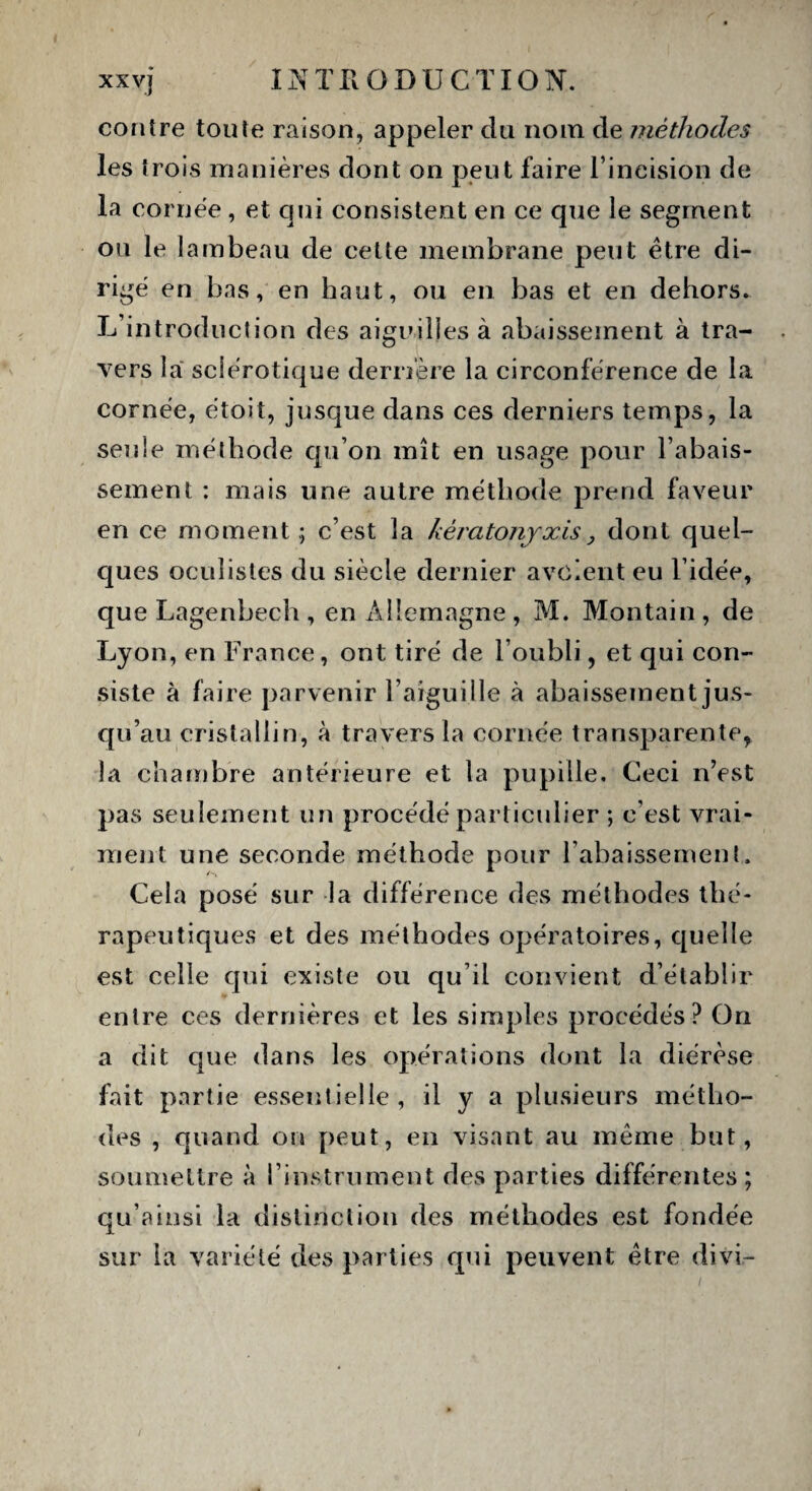contre toute raison, appeler du nom de méthodes les trois manières dont on peut faire l’incision de la cornée, et qui consistent en ce que le segment ou le lambeau de cette membrane peut être di¬ rigé en bas, en haut, ou en bas et en dehors. L’introduction des aiguilles à abaissement à tra¬ vers la sclérotique derrière la circonférence de la cornée, étoit, jusque dans ces derniers temps, la seule méthode qu’on mît en usage pour l’abais¬ sement : mais une autre méthode prend faveur en ce moment ; c’est la kèratonjxis} dont quel¬ ques oculistes du siècle dernier a voient eu l’idée, que Lagenbech , en Allemagne , M. Montain , de Lyon, en France, ont tiré de l’oubli, et qui con¬ siste à faire parvenir l’aiguille à abaissement jus¬ qu’au cristallin, à travers la cornée transparente, la chambre antérieure et la pupille. Ceci n’est pas seulement un procédé particulier ; c’est vrai¬ ment une seconde méthode pour l’abaissement. Cela posé sur la différence des méthodes thé¬ rapeutiques et des méthodes opératoires, quelle est celle qui existe ou qu’il convient d’établir entre ces dernières et les simples procédés? On a dit que dans les opérations dont la diérèse fait partie essentielle, il y a plusieurs métho¬ des , quand on peut, en visant au même but, soumettre à l’instrument des parties différentes ; qu’ainsi la distinction des méthodes est fondée sur la variété des parties qui peuvent être divi-