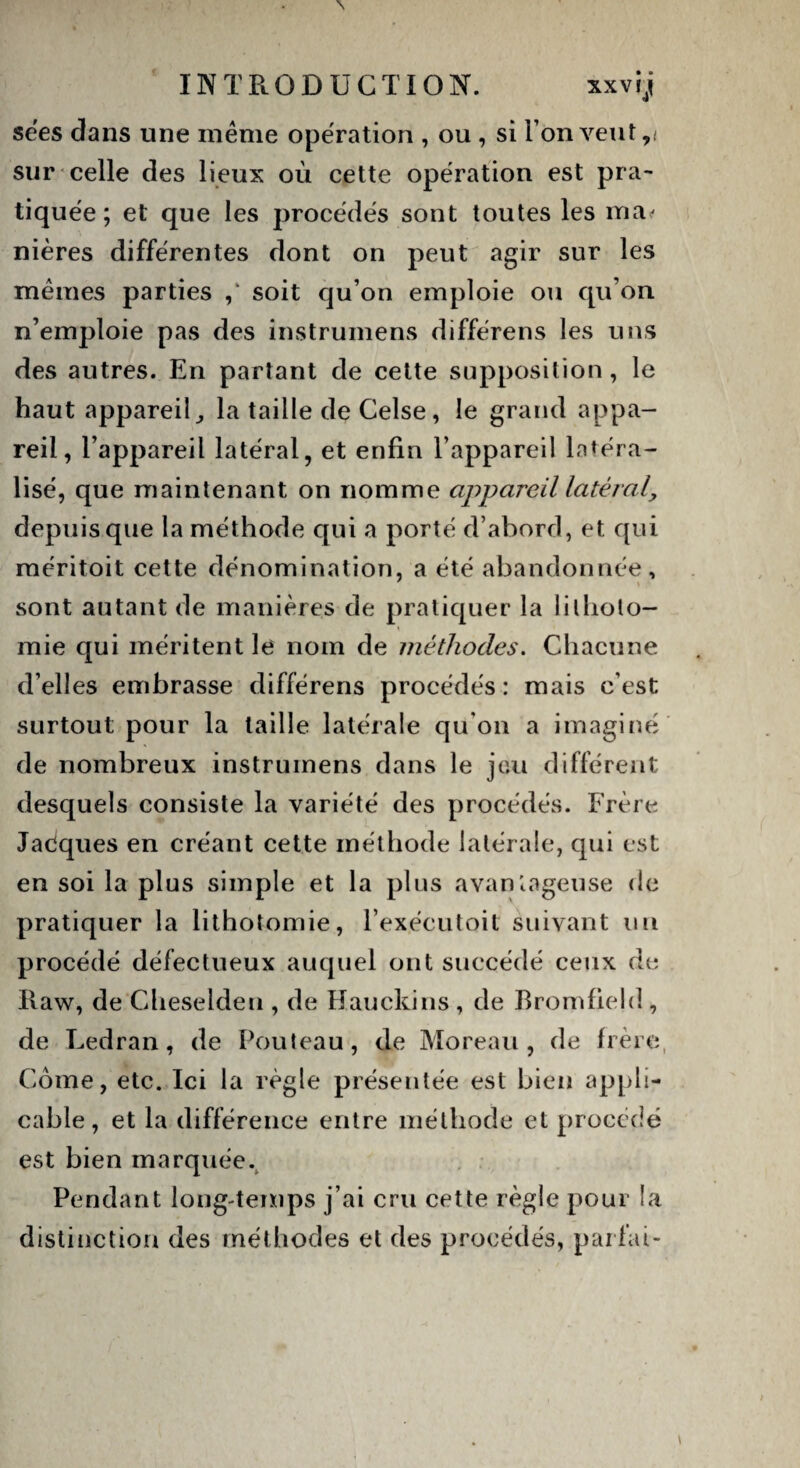 \ INTRODUCTION. xxvi j se'es dans une même opération , ou , si I on veut r sur celle des lieux où cette opération est pra¬ tiquée ; et que les procédés sont toutes les ma- nières différentes dont on peut agir sur les mêmes parties ,‘ soit qu on emploie ou qu’on n’emploie pas des instrumens différens les uns des autres. En partant de cette supposition, le haut appareil,, la taille de Celse, le grand appa¬ reil, l’appareil latéral, et enfin l’appareil latéra¬ lisé, que maintenant on nomme appareil latéral, depuis que la méthode qui a porté d’abord, et qui méritoit cette dénomination, a été abandonnée, sont autant de manières de pratiquer la lilliolo- mie qui méritent le nom de méthodes. Chacune d’elles embrasse différens procédés : mais c’est surtout pour la taille latérale qu on a imaginé de nombreux instrumens dans le jeu différent desquels consiste la variété des procédés. Frère Jacques en créant cette méthode latérale, qui est en soi la plus simple et la plus avantageuse de pratiquer la lithotomie, l’exécutoit suivant un procédé défectueux auquel ont succédé ceux de Raw, de Cheselden , de Hauckins , de Bromfield, de Ledran, de Fouteau, de Moreau, de frère Corne, etc. Ici la règle présentée est bien appli¬ cable, et la différence entre méthode et procédé est bien marquée. Pendant long-temps j’ai cru cette règle pour la distinction des méthodes et des procédés, parlai-