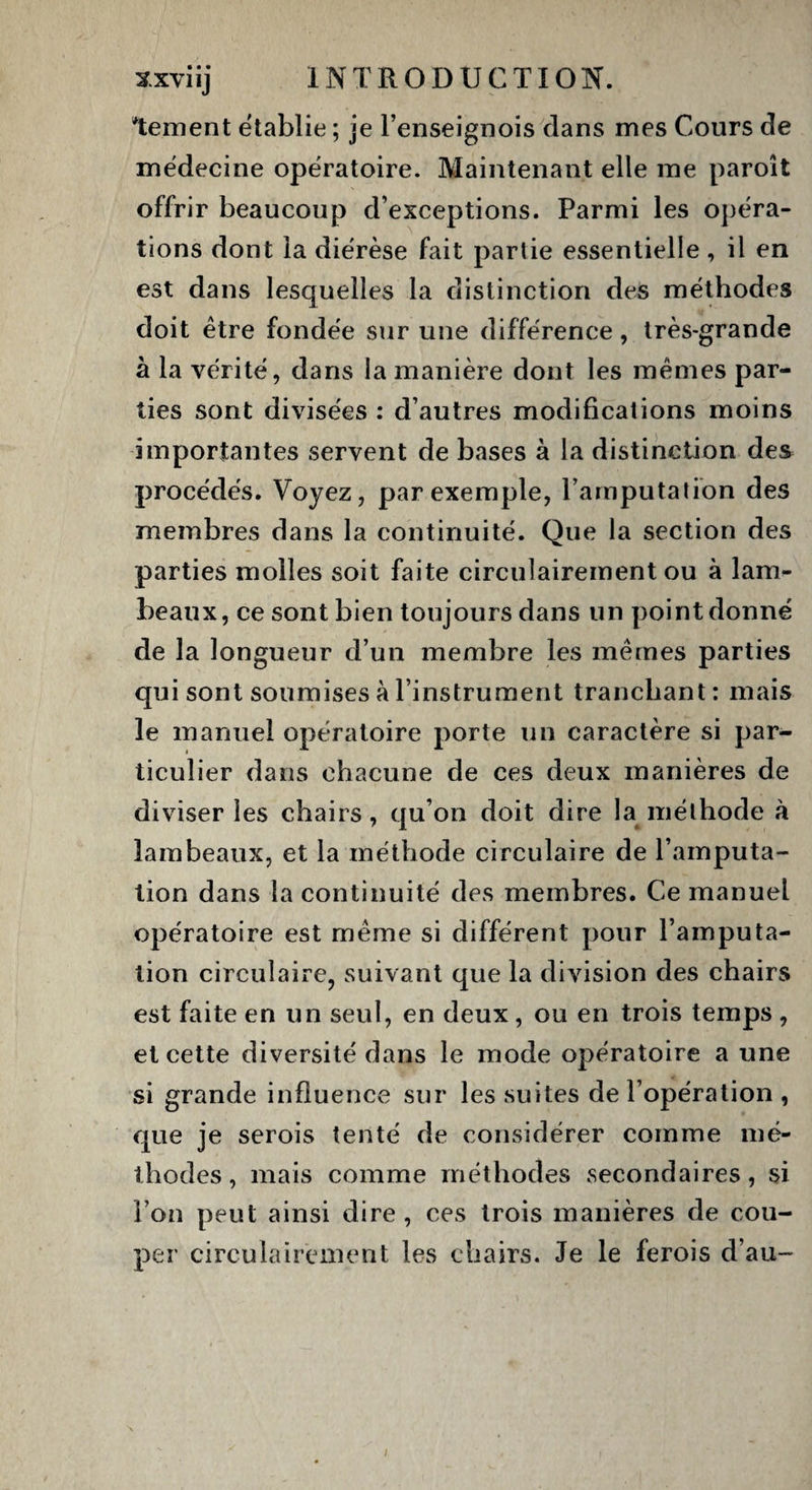 bernent établie ; je l’enseignois clans mes Cours de médecine opératoire. Maintenant elle me paroît offrir beaucoup d’exceptions. Parmi les opéra¬ tions dont la diérèse fait partie essentielle , il en est dans lesquelles la distinction des méthodes doit être fondée sur une différence, très-grande à la vérité, dans la manière dont les mêmes par¬ ties sont divisées : d’autres modifications moins importantes servent de bases à la distinction des procédés. Voyez, par exemple, l’amputation des membres dans la continuité. Que la section des parties molles soit faite circulairement ou à lam¬ beaux, ce sont bien toujours dans un point donné de la longueur d’un membre les mêmes parties qui sont soumises à l’instrument tranchant: mais le manuel opératoire porte un caractère si par¬ ticulier dans chacune de ces deux manières de diviser les chairs, qu’on doit dire la méthode à lambeaux, et la méthode circulaire de l’amputa¬ tion dans la continuité des membres. Ce manuel opératoire est même si différent pour l’amputa¬ tion circulaire, suivant que la division des chairs est faite en un seul, en deux, ou en trois temps , et cette diversité dans le mode opératoire a une si grande influence sur les suites de l’opération , que je serois tenté de considérer comme mé¬ thodes, mais comme méthodes .secondaires, si l’on peut ainsi dire , ces trois manières de cou¬ per circulairement les chairs. Je le ferois d’au-
