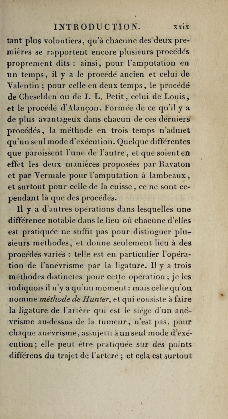 tant plus volontiers, qu’à chacune des deux pre¬ mières se rapportent encore plusieurs procédés proprement dits : ainsi, pour l’amputation en lin temps, il y a le procédé ancien et celui de Valentin ; pour celle en deux temps, le procédé de Cheselden ou de J. L. Petit, celui de Louis, et le procédé d’Alançon. Formée de ce qu’il y a de plus avantageux dans chacun de ces derniers procédés, la méthode en trois temps n’admet qu’un seul mode d’exécution. Quelque différentes que paroisscnt l’une de l’autre, et que soient en effet les deux manières proposées par Ravaton et par Vermale pour l'amputation à lambeaux, et surtout pour celle de la cuisse, ce ne sont ce¬ pendant là que des procédés. Il y a d’autres opérations dans lesquelles une différence notable dans le lieu où chacune d’elles est pratiquée ne suffit pas pour distinguer plu¬ sieurs méthodes, et donne seulement lieu à des procédés variés : telle est en particulier l’opéra¬ tion de l’anévrisme par la ligature. II y a trois méthodes distinctes pour cette opération ; je les indiquois il n’y a qu’un moment : mais celle qu'on nomme méthode de Hanter, et qui consiste à faire la ligature de l’artère qui est le siège d un ané¬ vrisme au-dessus de la tumeur, n’est pas. pour chaque anévrisme, assujetti à un seul mode d’exé- * cution; elle peut être pratiquée sur des points différens du trajet de l'artere ; et cela est surtout
