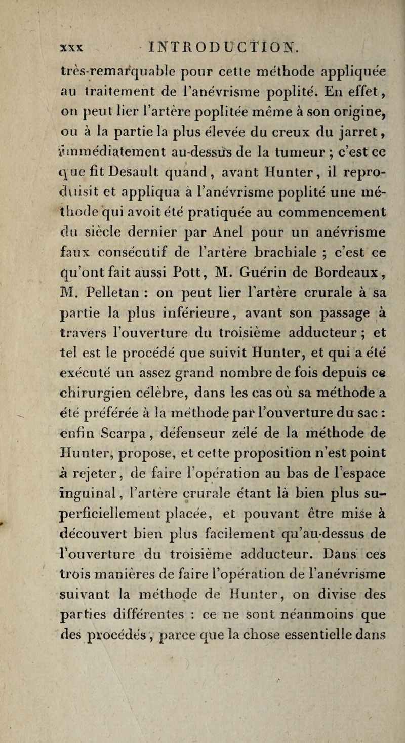 très-remarquable pour cette méthode appliquée au traitement de l’anévrisme poplité. En effet, on peut lier l’artère poplitée même à son origine, ou à la partie la plus élevée du creux du jarret, •immédiatement au-dessus de la tumeur ; c’est ce que fît Desault quand, avant Hunter, il repro¬ duisit et appliqua à l’anévrisme poplité une mé¬ thode qui avoitété pratiquée au commencement du siècle dernier par Anel pour un anévrisme faux consécutif de l’artère brachiale ; c’est ce qu’ont fait aussi Pott, M. Guérin de Bordeaux, M. Felletan : on peut lier l’artère crurale à sa partie la plus inférieure, avant son passage à travers l’ouverture du troisième adducteur ; et tel est le procédé que suivit Hunier, et qui a été exécuté un assez grand nombre de fois depuis ce chirurgien célèbre, dans les cas où sa méthode a été préférée à la méthode par l’ouverture du sac : enfin Scarpa, défenseur zélé de la méthode de Hunter, propose, et cette proposition n’est point à rejeter, de faire l’opération au bas de l’espace Inguinal, l’artère crurale étant là bien plus su¬ perficiellement placée, et pouvant être mise à découvert bien plus facilement qu’au-dessus de l’ouverture du troisième adducteur. Dans ces trois manières de faire l’opération de l’anévrisme suivant la méthode de Hunter, on divise des parties différentes : ce ne sont néanmoins que des procédés , parce cpie la chose essentielle dans