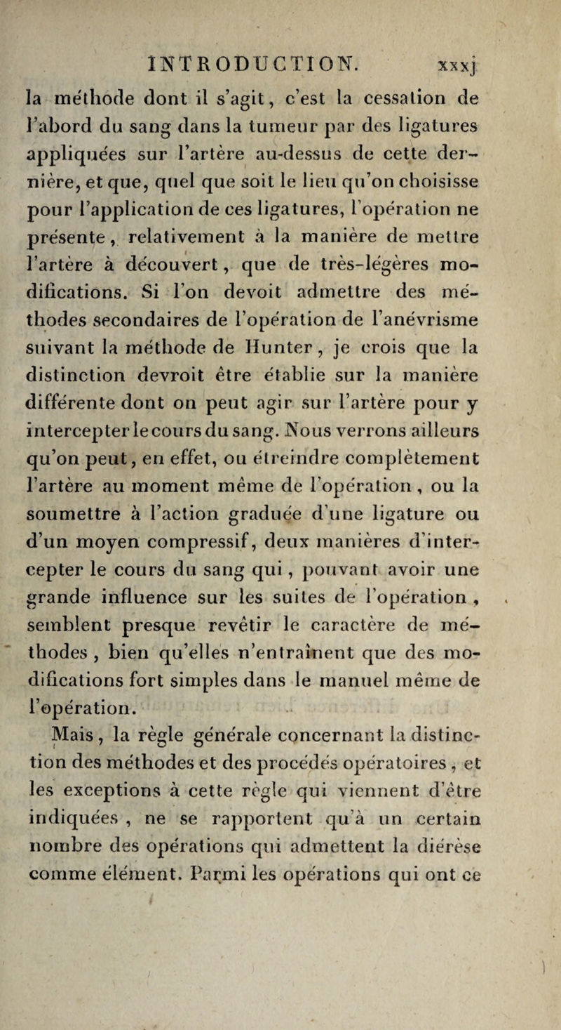 la méthode dont il s’agit, c’est la cessation de l’abord du sang dans la tumeur par des ligatures appliquées sur l’artère au-dessus de cette der¬ nière, et que, quel que soit le lieu qu’on choisisse pour l’application de ces ligatures, F opération ne présente, relativement à la manière de mettre l’artère à découvert, que de très-légères mo¬ difications. Si l’on devoit admettre des mé¬ thodes secondaires de l’opération de l’anévrisme suivant la méthode de Hunter, je crois que la distinction devroit être établie sur la manière différente dont on peut agir sur l’artère pour y intercepterle cours du sang. Nous verrons ailleurs qu’on peut, en effet, ou étreindre complètement l’artère au moment même de l’opération, ou la soumettre à l’action graduée d’une ligature ou d’un moyen compressif, deux manières d’inter¬ cepter le cours du sang qui, pouvant avoir une grande influence sur les suites de l’opération , semblent presque revêtir le caractère de mé¬ thodes , bien qu’elles n’entraînent que des mo¬ difications fort simples dans le manuel même de l’opération. Mais , la règle générale concernant la distinc¬ tion des méthodes et des procédés opératoires , et les exceptions à cette règle qui viennent d’être indiquées , ne se rapportent qu à un certain nombre des opérations qui admettent la diérèse comme élément. Parmi les opérations qui ont ce