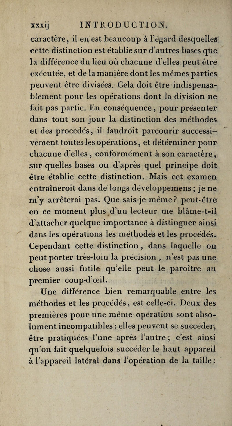 caractère, il en est beaucoup à l’égard desquelles cette distinction est établie sur d’autres bases que la différence du lieu où chacune d’elles peut être exécutée, et de la manière dont les mêmes parties peuvent être divisées. Cela doit être indispensa¬ blement pour les opérations dont la division ne fait pas partie. En conséquence, pour présenter dans tout son jour la distinction des méthodes et des procédés, il faudroit parcourir successi¬ vement toutes les opérations, et détérminer pour chacune d’elles, conformément à son caractère, sur quelles bases ou d’après quel principe doit être établie cette distinction. Mais cet examen entraîneroit dans de longs développemens ; je ne m’y arrêterai pas. Que sais-je même? peut-être en ce moment plus d’un lecteur me blâme-t-il d’attacher quelque importance à distinguer ainsi dans les opérations les méthodes et les procédés. Cependant cette distinction, dans laquelle on peut porter très-loin la précision , n’est pas une chose aussi futile qu’elle peut le paroître au premier coup-d’œil. Une différence bien remarquable entre les méthodes et les procédés, est celle-ci. Deux des premières pour une même opération sont abso¬ lument incompatibles : elles peuvent se succéder, être pratiquées l’une après l’autre ; c’est ainsi qu’on fait quelquefois succéder le haut appareil à l’appareil latéral dans l’opération de la taille :