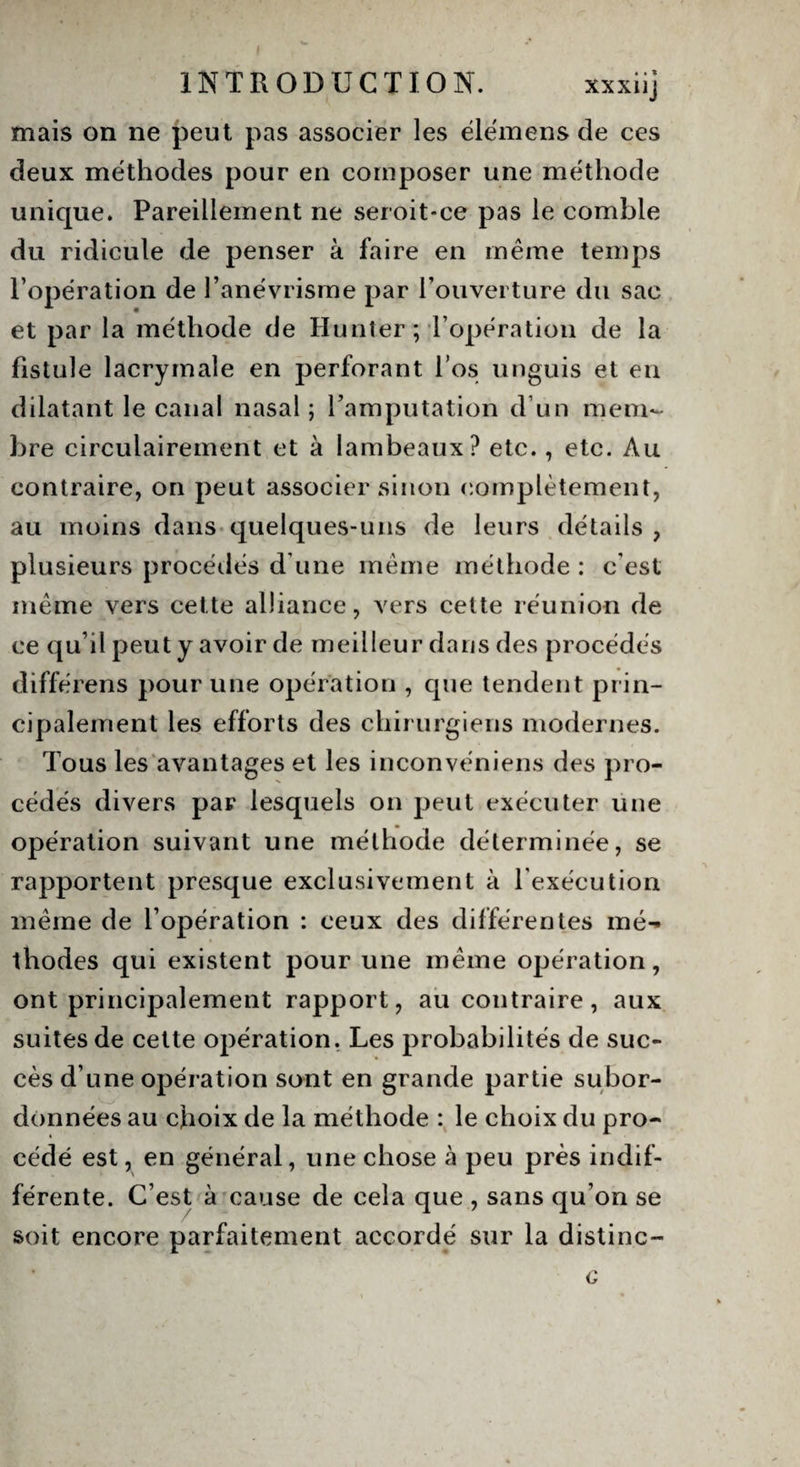mais on ne peut pas associer les élémens de ces deux méthodes pour en composer une méthode unique. Pareillement ne seroit-ce pas le comble du ridicule de penser à faire en même temps l’opération de l’anévrisme par l’ouverture du sac et par la méthode de Hunier; l’opération de la fistule lacrymale en perforant l’os unguis et en dilatant le canal nasal ; l’amputation d’un mem¬ bre circulairement et à lambeaux? etc., etc. Au contraire, on peut associer sinon complètement, au moins dans quelques-uns de leurs détails , plusieurs procédés d'une même méthode : c’est même vers cette alliance, vers cette réunion de ce qu’il peut y avoir de meilleur dans des procédés différens pour une opération , que tendent prin¬ cipalement les efforts des chirurgiens modernes. Tous les avantages et les inconvéniens des pro¬ cédés divers par lesquels on peut exécuter une opération suivant une méthode déterminée, se rapportent presque exclusivement à l'exécution même de l’opération : ceux des différentes mé¬ thodes qui existent pour une même opération, ont principalement rapport, au contraire, aux suites de cette opération. Les probabilités de suc¬ cès d’une opération sont en grande partie subor¬ données au choix de la méthode : le choix du pro¬ cédé est, en général, une chose à peu près indif¬ férente. C’est à cause de cela que , sans qu’on se soit encore parfaitement accordé sur la distinc-