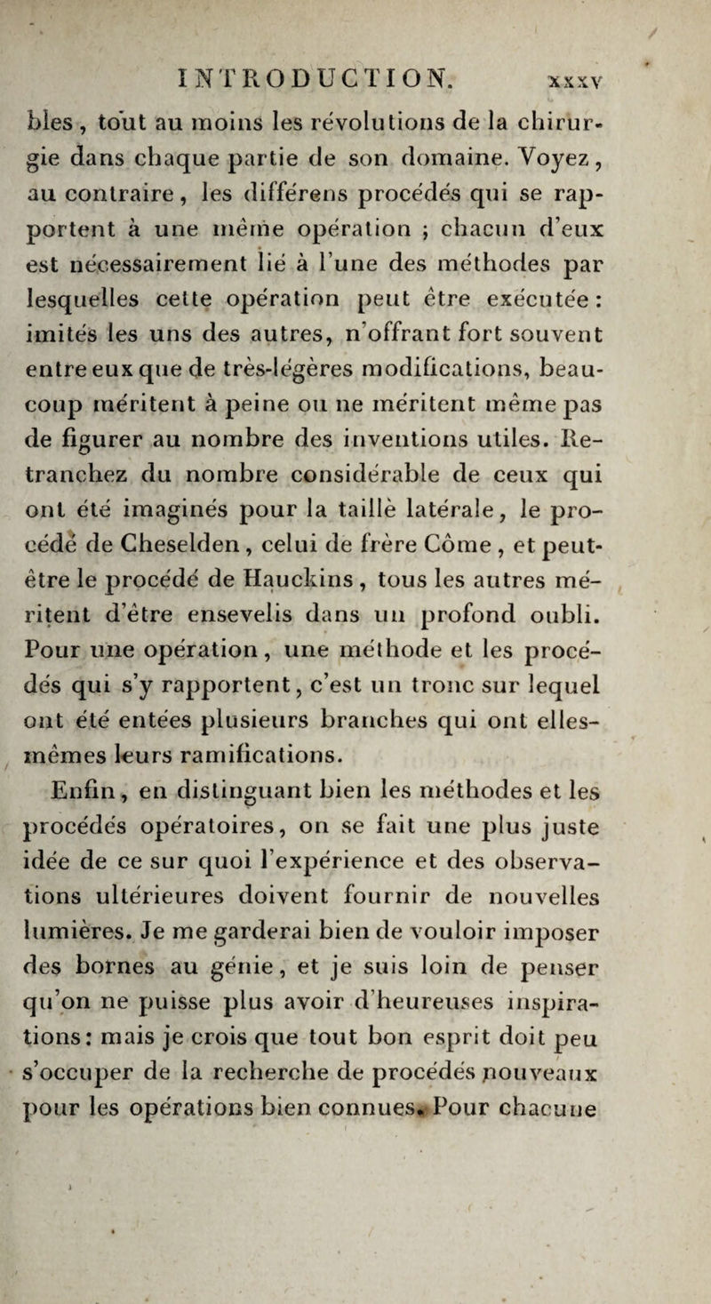 blés , tout au moins les révolutions de la chirur¬ gie dans chaque partie de son domaine. Voyez, au contraire, les différens procédés qui se rap¬ portent à une même opération ; chacun d’eux est nécessairement lié à l’une des méthodes par lesquelles cette opération peut être exécutée: imités les uns des autres, n’offrant fort souvent entre eux que de très-légères modifications, beau¬ coup méritent à peine ou ne méritent même pas de figurer au nombre des inventions utiles. Re¬ tranchez du nombre considérable de ceux qui ont été imaginés pour la taillé latérale, le pro¬ cédé de Cheselden, celui de frère Corne , et peut- être le procédé de Hauckins , tous les autres mé¬ ritent d’être ensevelis dans un profond oubli. Pour une opération, une méthode et les procé¬ dés qui s’y rapportent, c’est un tronc sur lequel ont été entées plusieurs branches qui ont elles- mêmes leurs ramifications. Enfin, en distinguant bien les méthodes et les procédés opératoires, on se fait une plus juste idée de ce sur quoi l’expérience et des observa¬ tions ultérieures doivent fournir de nouvelles lumières. Je me garderai bien de vouloir imposer des bornes au génie, et je suis loin de penser qu’on ne puisse plus avoir d’heureuses inspira¬ tions: mais je crois que tout bon esprit doit peu s’occuper de la recherche de procédés nouveaux pour les opérations bien connues*, Pour chacune
