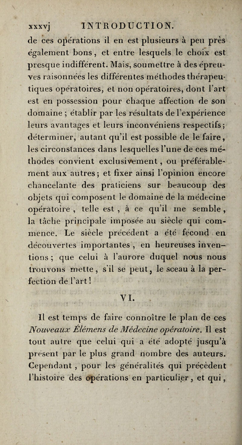 de ces opérations il en est plusieurs à peu près également bons, et entre lesquels le choix est presque indifférent. Mais, soumettre à des épreu¬ ves raisonnées les différentes méthodes thérapeu¬ tiques opératoires, et non opératoires, dont l’art est en possession pour chaque affection de son domaine ; établir par les résultats de l’expérience leurs avantages et leurs inconvéniens respectifs; déterminer, autant qu’il est possible de le faire, les circonstances dans lesquelles l’une de ces mé¬ thodes convient exclusivement, ou préférable¬ ment aux autres; et fixer ainsi l’opinion encore chancelante des praticiens sur beaucoup des objets qui composent le domaine de la médecine opératoire , telle est , à ce qu’il me semble , la tâche principale imposée au siècle qui com¬ mence. Le siècle précédent a été fécond en découvertes importantes , en heureuses inven¬ tions ; que celui à l’aurore duquel nous nous trouvons mette, s’il se peut, le sceau à la per¬ fection de l’art ! YI. . Il est temps de faire cormoître le plan de ces Nouveaux Élémens de Médecine opératoire. Il est tout au Ire que celui qui a été adopté jusqu’à présent par le plus grand nombre des auteurs. Cependant , pour les généralités qui précèdent l’histoire des opérations en particulier, et qui,