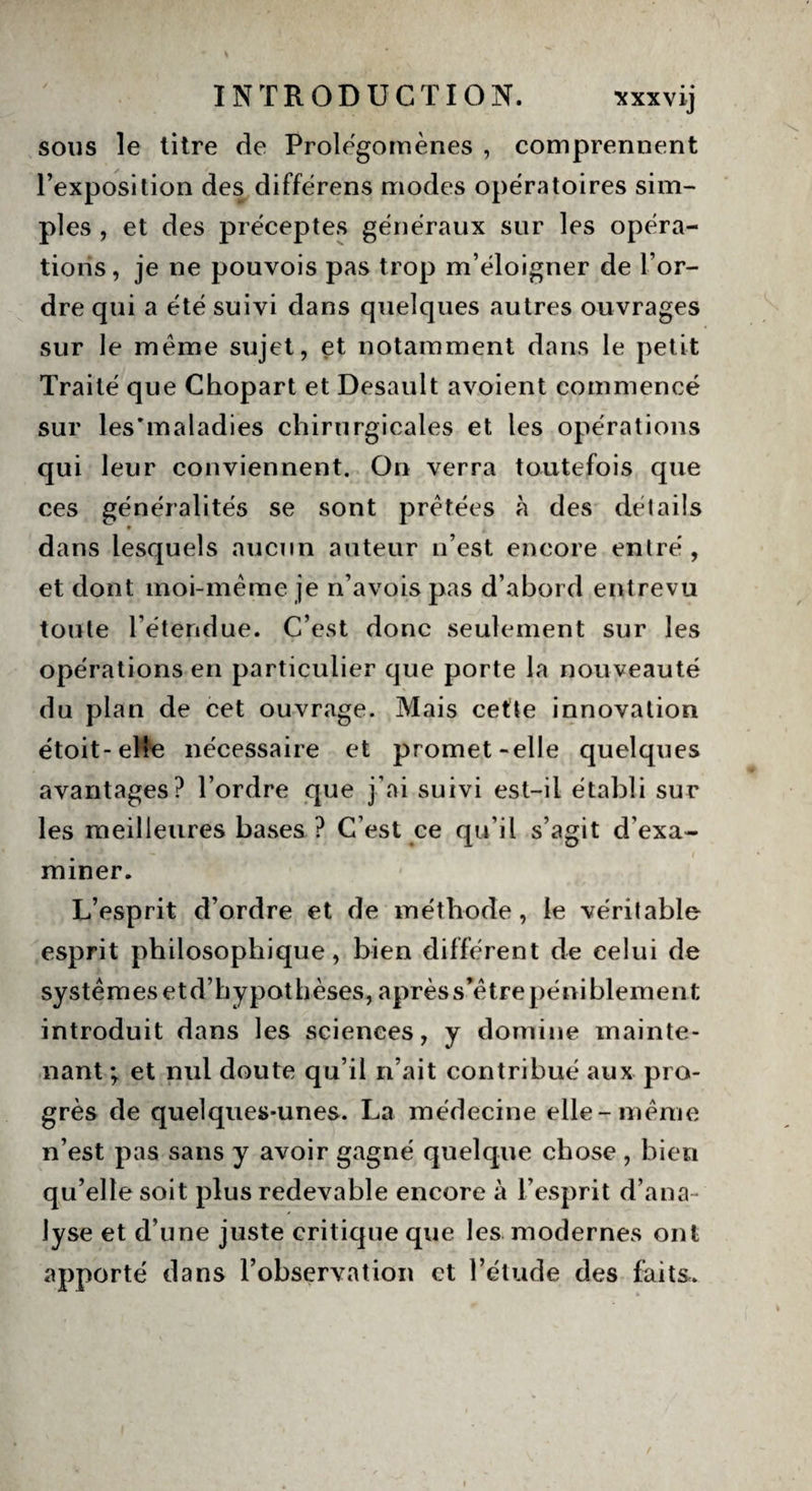 sous le titre de Prolégomènes , comprennent l’exposition des différens modes opératoires sim¬ ples , et des préceptes généraux sur les opéra¬ tions, je ne pouvois pas trop m’éloigner de l’or¬ dre qui a été suivi dans quelques autres ouvrages sur le même sujet, et notamment dans le petit Traité que Chopart et Desault avoient commencé sur les'maladies chirurgicales et les opérations qui leur conviennent. On verra toutefois que ces généralités se sont prêtées à des détails dans lesquels aucun auteur n’est encore entré , et dont moi-même je n’avois pas d’abord entrevu toute l’étendue. C’est donc seulement sur les opérations en particulier que porte la nouveauté du plan de cet ouvrage. Mais cette innovation étoit-elle nécessaire et promet-elle quelques avantages? l’ordre que j’ai suivi est-il établi sur les meilleures bases ? C’est ce qu’il s’agit d’exa¬ miner. L’esprit d’ordre et de méthode, le véritable esprit philosophique, bien différent de eelui de systèmes etd’hypothèses, après s’être péniblement introduit dans les sciences, y domine mainte¬ nant ; et nul doute qu’il n’ait contribué aux pro¬ grès de quelques-unes. La médecine elle-même n’est pas sans y avoir gagné quelque chose , bien qu’elle soit plus redevable encore à l’esprit d’ana¬ lyse et d’une juste critique que les modernes ont apporté dans l’observation et l’étude des faits.