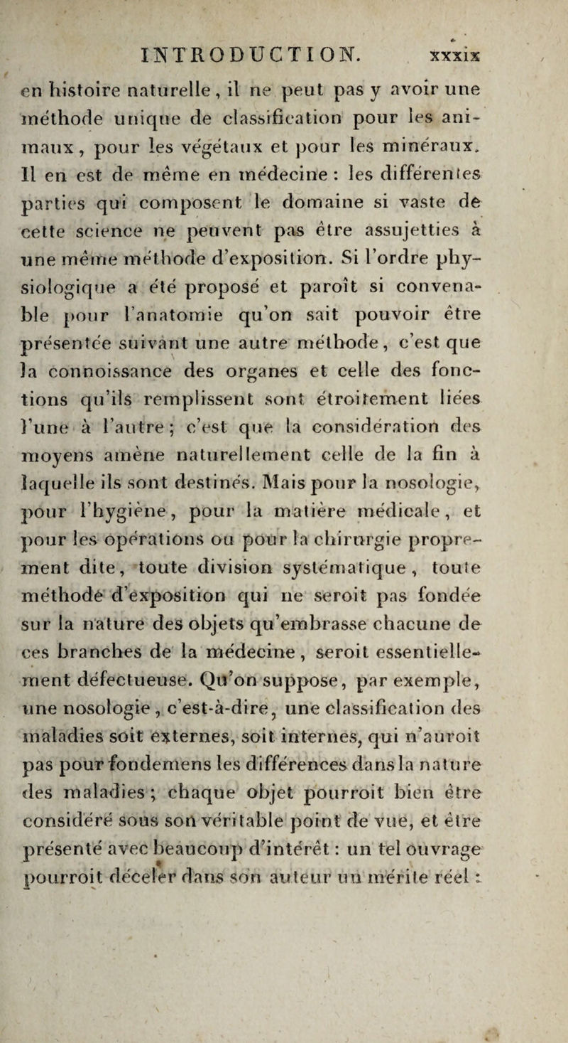 en histoire naturelle, it ne peut pas y avoir une méthode unique de classification pour les ani¬ maux, pour les végétaux et pour les minéraux. Il en est de meme en médecine: les différentes parties qui composent le domaine si vaste de cette science ne peuvent pas être assujetties à une même méthode d’exposition. Si l’ordre phy¬ siologique a été proposé et paroit si convena¬ ble pour l’anatomie qu’on sait pouvoir être présentée suivant une autre méthode, c’est que la connoissance des organes et celle des fonc¬ tions qu’ils remplissent sont étroitement liées l’une à l’autre; c’est; que la considération des moyens amène naturellement celle de la fin à laquelle ils sont destinés. Mais pour la nosologie, pour l’hygiène, pour la matière médicale, et pour les opérations ou pour la chirurgie propre¬ ment dite, toute division systématique, toute méthode d’exposition qui ne seroit pas fondée sur la nature des objets qu’embrasse chacune de ces branches de la médecine, seroit essentielle¬ ment défectueuse. Qu’on suppose, par exemple, une nosologie , c’est-à-dire, une classification des maladies soit externes, soit internes, qui n’auroit pas pour fondemens les différences dans la nature des maladies ; chaque objet pourroit bien être considéré sous son véritable point de vue, et être présenté avec beaucoup d’intérêt : un tel ouvrage pourroit déceler dans son auteur un mérite réel :