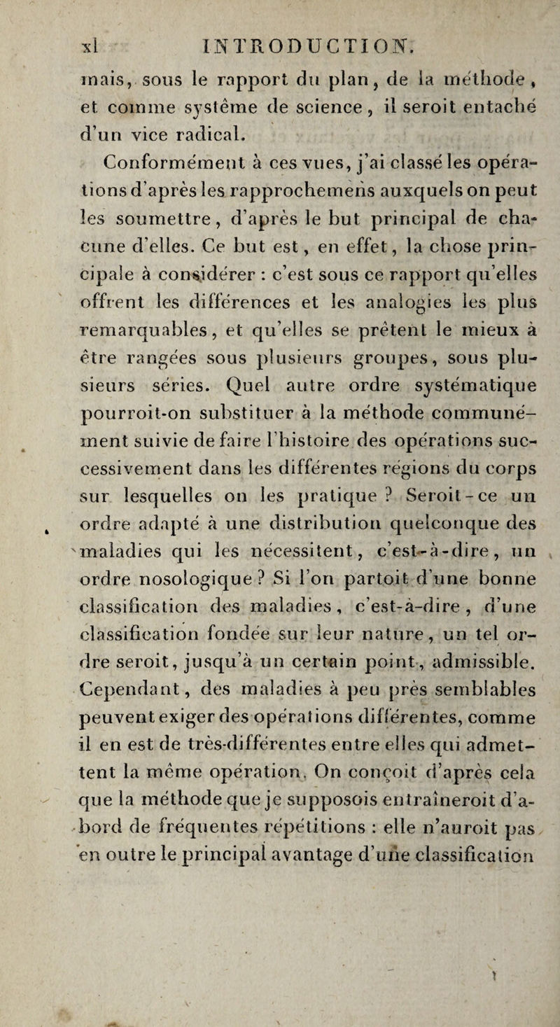 mais, sous le rapport du plan, de la méthode, et comme système de science, il seroit entaché d’un vice radical. Conformément à ces vues, j’ai classé les opéra¬ tions d'après les rapprochemens auxquels on peut les soumettre, d’après le but principal de cha¬ cune d’elles. Ce but est, en effet, la chose prin¬ cipale à considérer : c’est sous ce rapport qu’elles offrent les différences et les analogies les plus remarquables, et quelles se prêtent le mieux à être rangées sous plusieurs groupes, sous plu¬ sieurs séries. Quel autre ordre systématique pourroit-on substituer à la méthode communé¬ ment suivie défaire l’histoire des opérations suc¬ cessivement dans les différentes régions du corps sur lesquelles on les pratique? Seroit-ce un ordre adapté à une distribution quelconque des maladies qui les nécessitent, c’est-à-dire, un ordre nosologique ? Si l’on partoit d’une bonne classification des maladies, c’est-à-dire, d’une classification fondée sur leur nature, un tel or¬ dre seroit, jusqu’à un certain point, admissible. Cependant, des maladies à peu près semblables peuvent exiger des opérations différentes, comme il en est de très-différentes entre elles qui admet¬ tent la même opération. On conçoit d’après cela que la méthode que je supposois entraineroit d’a¬ bord de fréquentes répétitions : elle n’auroit pas en outre le principal avantage d'une classification