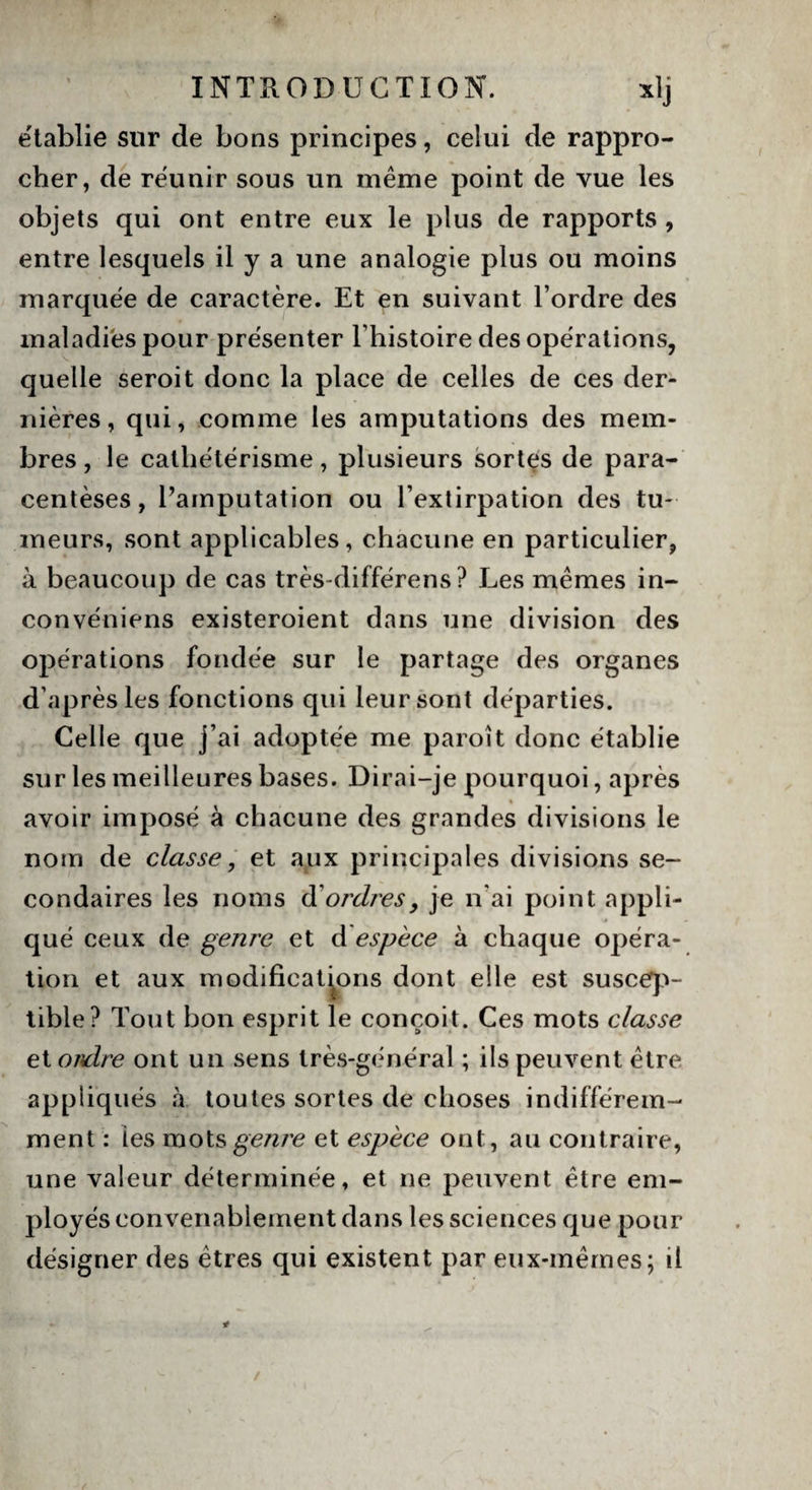 établie sur de bons principes, celui de rappro¬ cher, de réunir sous un même point de vue les objets qui ont entre eux le plus de rapports , entre lesquels il y a une analogie plus ou moins marquée de caractère. Et en suivant l’ordre des maladies pour présenter l’histoire des opérations, quelle seroit donc la place de celles de ces der¬ nières, qui, comme les amputations des mem¬ bres , le cathétérisme, plusieurs sortes de para¬ centèses, l’amputation ou l’extirpation des tu¬ meurs, sont applicables, chacune en particulier, à beaucoup de cas très-différens? Les mêmes in- convéniens existeroient dans une division des opérations fondée sur le partage des organes d’après les fonctions qui leur sont départies. Celle que j’ai adoptée me paroit donc établie sur les meilleures bases. Dirai-je pourquoi, après avoir imposé à chacune des grandes divisions le nom de classe, et aux principales divisions se¬ condaires les noms à'ordres, je n'ai point appli¬ qué ceux de genre et à espèce à chaque opéra¬ tion et aux modifications dont elle est suscep¬ tible? Tout bon esprit le conçoit. Ces mots classe et ordre ont un sens très-général ; ils peuvent être appliqués à toutes sortes de choses indifférem¬ ment : ies mots genre et espèce ont, au contraire, une valeur déterminée, et ne peuvent être em¬ ployés convenablement dans les sciences que pour désigner des êtres qui existent par eux-mêmes; il