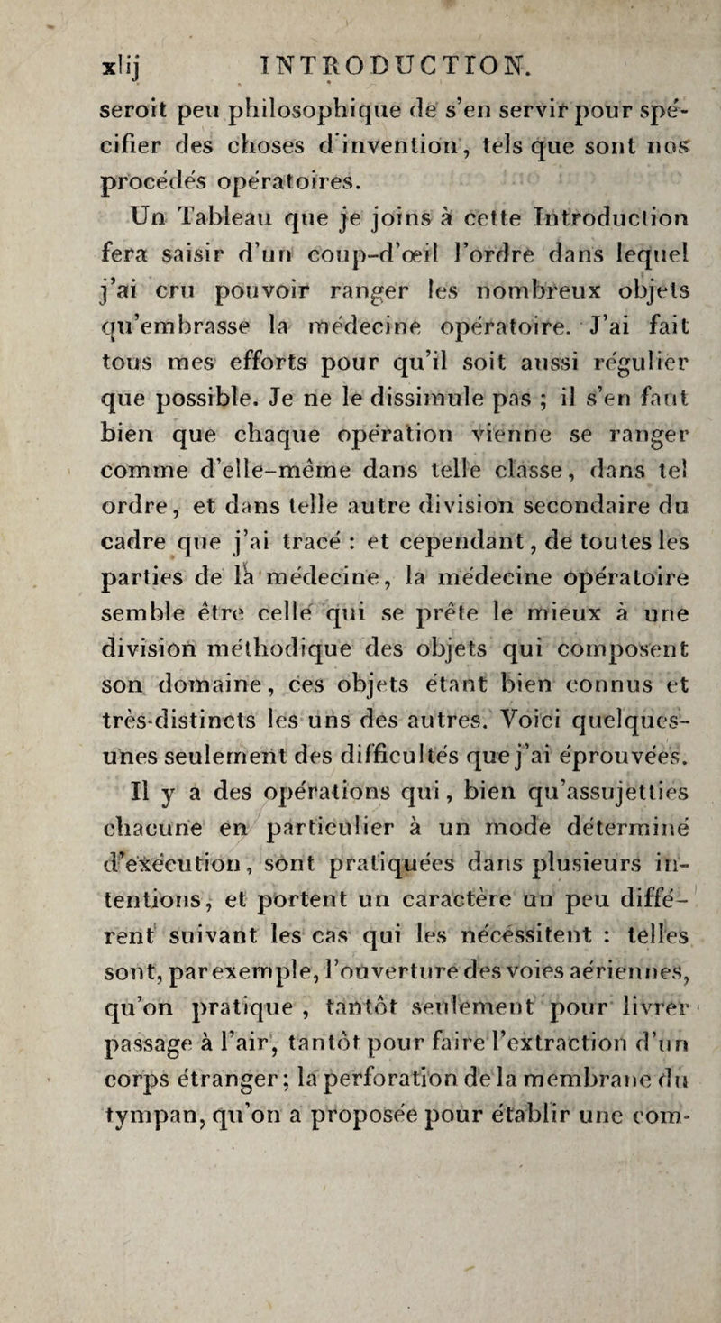 seroit peu philosophique de s’en servir pour spé¬ cifier des choses d invention, tels que sont nos procédés opératoires. Un Tableau que je joins à cette Introduction fera saisir d’un coup-d’oeït l’ordre dans lequel j’ai cru pouvoir ranger les nombreux objets qu’embrasse la médecine opératoire. J’ai fait tous mes efforts pour qu’il soit aussi régulier que possible. Je ne le dissimule pas ; il s’en faut bien que chaque opération vienne se ranger comme d’elle-méme dans telle classe, dans tel ordre, et dans telle autre division secondaire du cadre que j’ai tracé : et cependant, de toutes les parties de lk médecine, la médecine opératoire semble être celle qui se prête le mieux à une division méthodique des objets qui composent son domaine, ces objets étant bien connus et très-distincts les uns des autres. Voici quelques- unes seulement des difficultés que j’ai éprouvées. Il y a des opérations qui, bien qu’assujetties chacune en particulier à un mode déterminé d’exécution, sont pratiquées dans plusieurs in¬ tentions, et portent un caractère un peu diffé¬ rent suivant les cas qui les nécessitent : telles sont, par exemple, l’ouverture des voies aériennes, qu’on pratique, tantôt seulement pour livrer- passage à l’air, tantôt pour faire l’extraction d’un corps étranger; la perforation de la membrane du tympan, qu’on a proposée pour établir une com*