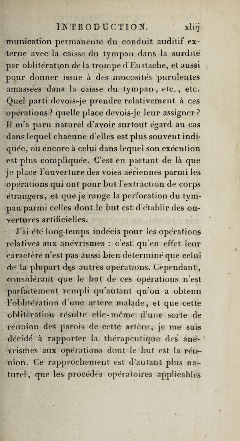 munication permanente du conduit auditif ex- terne avec la caisse du tympan dans la surdité par oblitération de la trompe d’Eustache, et aussi pour donner issue à des mucosités purulentes amassées dans la caisse du tympan , etc., etc. Quel parti devois-je prendre relativement à ces opérations? quelle place devois-je leur assigner? Il m’a paru naturel d’avoir surtout égard au cas dans lequel chacune d'elles est plus souvent indi¬ quée, ou encore à celui dans lequel son exécution est plus compliquée. C’est en partant de là que je place l’ouverture des voies aériennes parmi les opérations qui ont pour but l’extraction de corps étrangers, et que je range la perforation du tym¬ pan parmi celles dont le but est d’établir des ou¬ vertures artificielles. J’ai été long-temps indécis pour les opérations relatives aux anévrismes : c’est qu’en effet leur caractère n’est pas aussi bien déterminé que celui de la plupart dçs autres opérations. Cependant, considérant que le but de ces opérations n’est parfaitement rempli qu’autant qu’on a obtenu l’oblitération d'une artère malade, et que cette oblitération résulte eile-mème. d’une sorte de réunion des parois de cette artère, je me suis décidé à rapporter la thérapeutique des ané¬ vrismes aux opérations dont le but est la réu- nion. Ce rapprochement est d’autant plus na¬ turel, que les procédés opératoires applicables