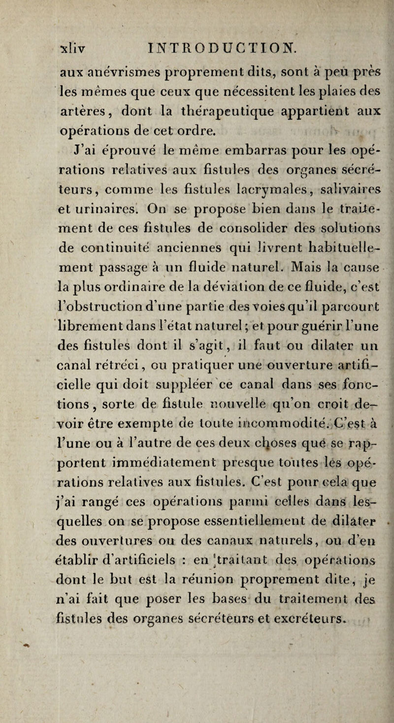 aux anévrismes proprement dits, sont à peu près les memes que ceux que nécessitent les plaies des artères, dont la thérapeutique appartient aux opérations de cet ordre. J’ai éprouvé le meme embarras pour les opé¬ rations relatives aux fistules des organes sécré- teurs, comme les fistules lacrymales, salivaires et urinaires. On se propose bien dans le traite¬ ment de ces fistules de consolider des solutions de continuité anciennes qui livrent habituelle¬ ment passage à un fluide naturel. Mais la cause la plus ordinaire de la déviation de ce fluide, c’est l’obstruction d’une partie des voies qu’il parcourt librement dans l’état naturel ; et pour guérir l’une des fistules dont il s’agit, il faut ou dilater un canal rétréci, ou pratiquer une ouverture artifi¬ cielle qui doit suppléer ce canal dans ses fonc¬ tions , sorte de fistule nouvelle qu’on croit de¬ voir être exempte de toute incommodité. C’est à Tune ou à l’autre de ces deux choses que se rap¬ portent immédiatement presque toutes les opé¬ rations relatives aux fistules. C’est pour cela que j’ai rangé ces opérations parmi celles dans les¬ quelles on se propose essentiellement de dilater des ouvertures ou des canaux naturels, ou d’en établir d’artificiels : en Traitant des opérations dont le but est la réunion proprement dite, je n’ai fait que poser les bases du traitement des fistules des organes sécréteurs et excréteurs.
