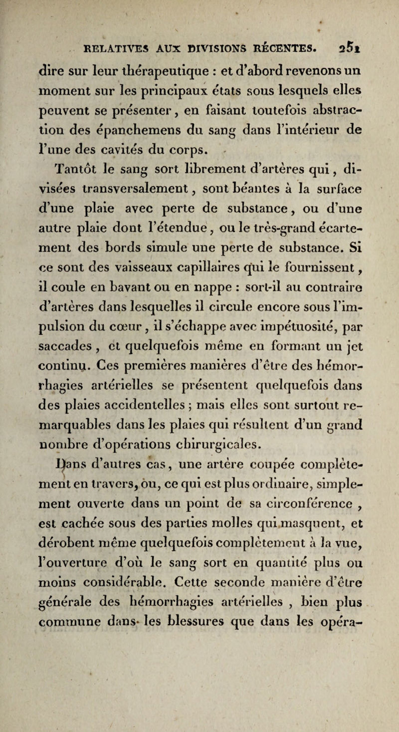 dire sur leur thérapeutique : et d’abord revenons un moment sur les principaux états sous lesquels elles peuvent se présenter, en faisant toutefois abstrac¬ tion des épancbemens du sang dans l’intérieur de Tune des cavités du corps. Tantôt le sang sort librement d’artères qui, di¬ visées transversalement, sont béantes à la surface d’une plaie avec perte de substance, ou d’une autre plaie dont l’étendue, ou le très-grand écarte¬ ment des bords simule une perle de substance. Si ce sont des vaisseaux capillaires qui le fournissent, il coule en bavant ou en nappe : sorl-il au contraire d’artères dans lesquelles il circule encore sous l’im¬ pulsion du cœur , il s’échappe avec impétuosité, par saccades , et quelquefois même en formant un jet continu. Ces premières manières d’être des hémor¬ rhagies artérielles se présentent quelquefois dans des plaies accidentelles ; mais elles sont surtout re¬ marquables dans les plaies qui résultent d’un grand nombre d’opérations chirurgicales. I)ans d’autres cas, une artère coupée complète¬ ment en travers, ou, ce qui est plus ordinaire, simple¬ ment ouverte dans un point de sa circonférence , est cachée sous des parties molles qui masquent, et dérobent même quelquefois complètement à la vue, l’ouverture d’où le sang sort en quantité plus ou moins considérable. Cette seconde manière d’être générale des hémorrhagies artérielles , bien plus commune dans* les blessures que dans les opéra-