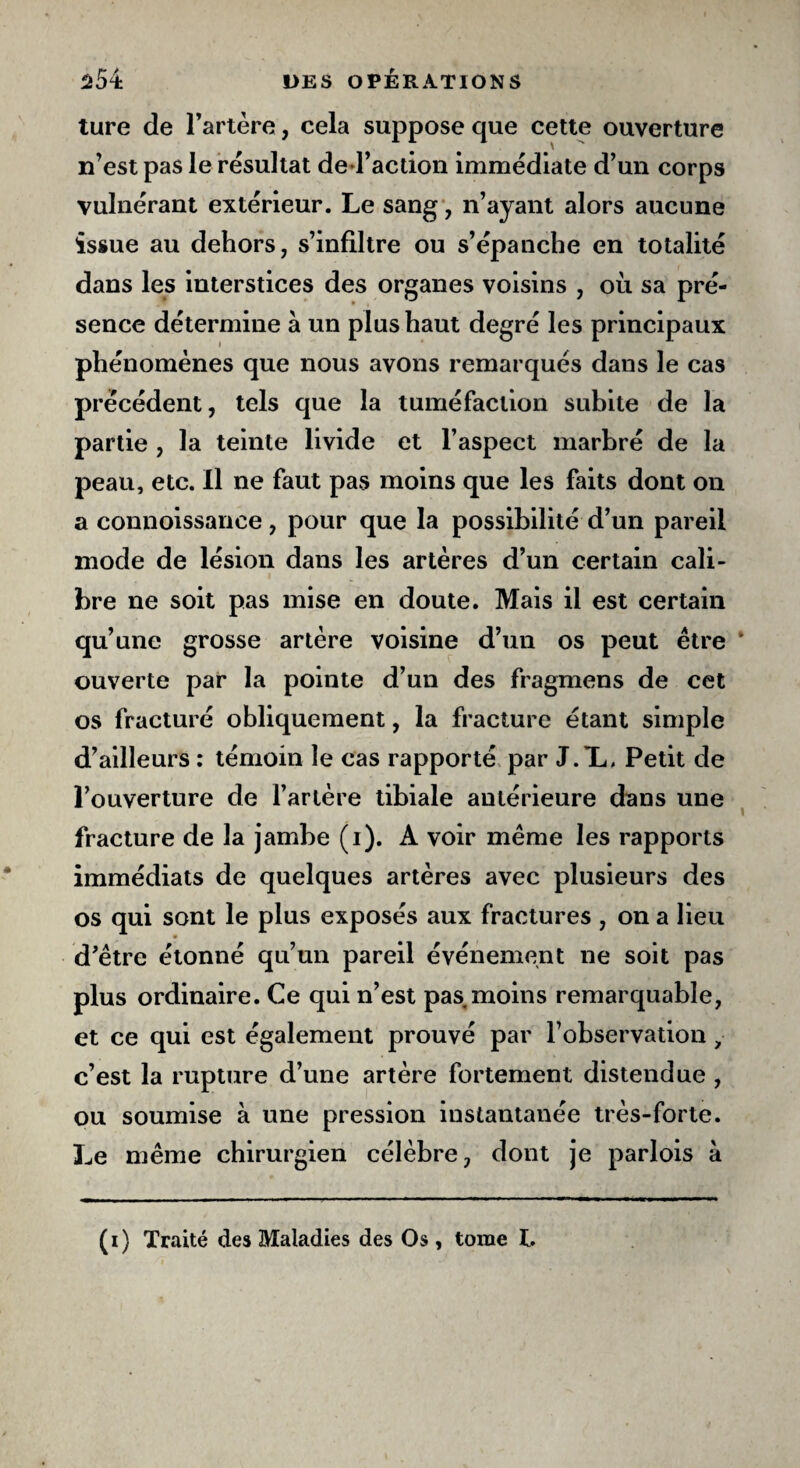 ture de l’artère, cela suppose que cette ouverture n’est pas le résultat de l’action immédiate d’un corps vulnérant extérieur. Le sang, n’ayant alors aucune issue au dehors, s’infiltre ou s’épanche en totalité dans les interstices des organes voisins , où sa pré¬ sence détermine à un plus haut degré les principaux phénomènes que nous avons remarqués dans le cas précédent, tels que la tuméfaction subite de la partie , la teinte livide et l’aspect marbré de la peau, etc. Il ne faut pas moins que les faits dont on a connoissance, pour que la possibilité d’un pareil mode de lésion dans les artères d’un certain cali¬ bre ne soit pas mise en doute. Mais il est certain qu’une grosse artère voisine d’un os peut être ouverte par la pointe d’un des fragmens de cet os fracturé obliquement, la fracture étant simple d’ailleurs : témoin le cas rapporté par J. T., Petit de l’ouverture de l’artère tibiale antérieure dans une fracture de la jambe (i). A voir même les rapports immédiats de quelques artères avec plusieurs des os qui sont le plus exposés aux fractures , on a lieu d’être étonné qu’un pareil événement ne soit pas plus ordinaire. Ce qui n’est pas moins remarquable, et ce qui est également prouvé par l’observation, c’est la rupture d’une artère fortement distendue , ou soumise à une pression instantanée très-forte. Le même chirurgien célèbre, dont je parlois à (i) Traité des Maladies des Os , tome L