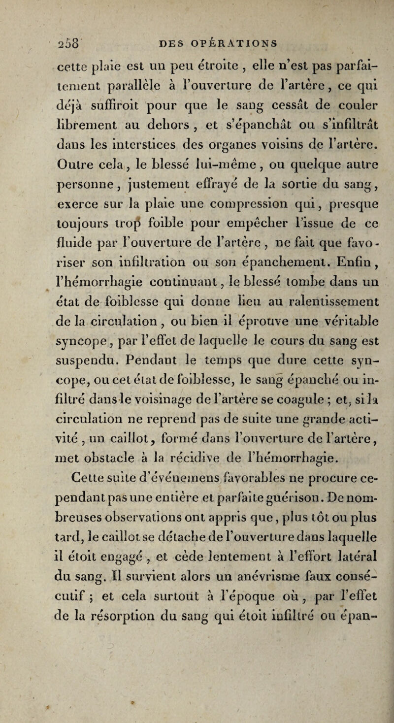 cette plaie est un peu étroite , elle n’est pas parfai¬ tement parallèle à l’ouverture de l’artère, ce cpii déjà suffiroit pour que le sang cessât de couler librement au dehors , et s’épanchât ou s’infiltrât dans les interstices des organes voisins de l’artère. Outre cela, le blessé lui-même, ou quelque autre personne, justement effrayé de la sortie du sang, exerce sur la plaie une compression qui, presque toujours tro[5 foihie pour empêcher l’issue de ce fluide par l’ouverture de l’artère , ne fait que favo¬ riser son infiltration ou son épanchement. Enfin , l’hémorrhagie continuant, le blessé tombe dans un état de foihlesse qui donne lieu au ralentissement de la circulation, ou bien il éprouve une véritable syncope, par l’effet de laquelle le cours du sang est suspendu. Pendant le temps que dure cette syn¬ cope, ou cet état de foihlesse, le sang épanché ou in¬ filtré dans le voisinage de l’artère se coagule ; et. si la circulation ne reprend pas de suite une grande acti¬ vité , un caillot, formé dans l’ouverture de l’artère, met obstacle à la récidive de l’hémorrhagie. Cette suite d’événemens favorables ne procure ce¬ pendant pas une entière et parfaite guérison. De nom¬ breuses observations ont appris que, plus tôt ou plus tard, le caillot se détache de l’ouverture dans laquelle il étoit engagé , et cède lentement à l’effort latéral du sang. Il survient alors un anévrisme faux consé¬ cutif ; et cela surtout à l'époque où, par l’effet de la résorption du sang qui étoit infiltré ou épan-